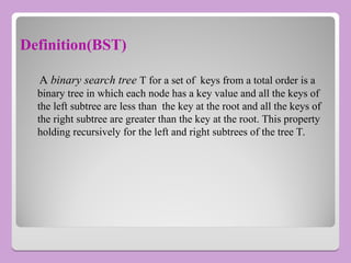 Definition(BST)
A binary search tree T for a set of keys from a total order is a
binary tree in which each node has a key value and all the keys of
the left subtree are less than the key at the root and all the keys of
the right subtree are greater than the key at the root. This property
holding recursively for the left and right subtrees of the tree T.
 