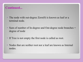 Continued...
• The node with out-degree Zero(0) is known as leaf or a
terminal node.
• Sum of number of In-degree and Out-degree node branches =
degree of node
• If Tree is not empty the first node is called as root.
• Nodes that are neither root nor a leaf are known as Internal
nodes.
 