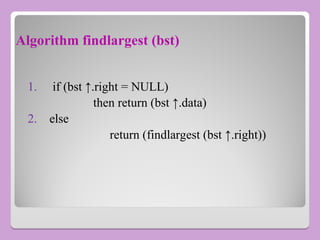 Algorithm findlargest (bst)
1. if (bst ↑.right = NULL)
then return (bst ↑.data)
2. else
return (findlargest (bst ↑.right))
 
