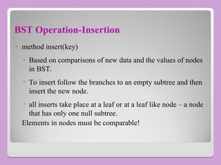 BST Operation-Insertion
• method insert(key)
▫ Based on comparisons of new data and the values of nodes
in BST.
▫ To insert follow the branches to an empty subtree and then
insert the new node.
▫ all inserts take place at a leaf or at a leaf like node – a node
that has only one null subtree.
• Elements in nodes must be comparable!
 