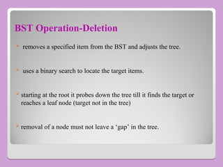 BST Operation-Deletion
 removes a specified item from the BST and adjusts the tree.
 uses a binary search to locate the target items.
 starting at the root it probes down the tree till it finds the target or
reaches a leaf node (target not in the tree)
 removal of a node must not leave a ‘gap’ in the tree.
 