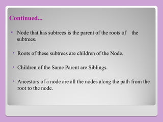 • Node that has subtrees is the parent of the roots of the
subtrees.
• Roots of these subtrees are children of the Node.
• Children of the Same Parent are Siblings.
• Ancestors of a node are all the nodes along the path from the
root to the node.
Continued...
 