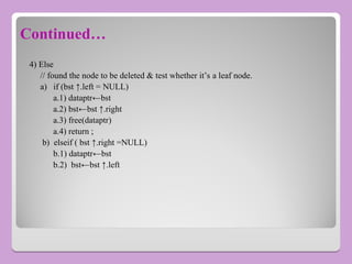 Continued…
4) Else
// found the node to be deleted & test whether it’s a leaf node.
a) if (bst ↑.left = NULL)
a.1) dataptr←bst
a.2) bst←bst ↑.right
a.3) free(dataptr)
a.4) return ;
b) elseif ( bst ↑.right =NULL)
b.1) dataptr←bst
b.2) bst←bst ↑.left
 