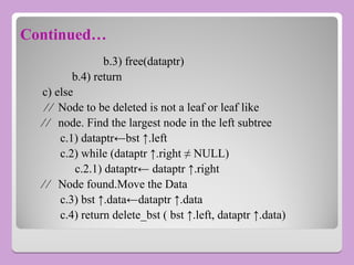 Continued…
b.3) free(dataptr)
b.4) return
c) else
∕ ∕ Node to be deleted is not a leaf or leaf like
∕ ∕ node. Find the largest node in the left subtree
c.1) dataptr←bst ↑.left
c.2) while (dataptr ↑.right ≠ NULL)
c.2.1) dataptr← dataptr ↑.right
∕ ∕ Node found.Move the Data
c.3) bst ↑.data←dataptr ↑.data
c.4) return delete_bst ( bst ↑.left, dataptr ↑.data)
 