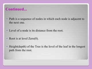 • Path is a sequence of nodes in which each node is adjacent to
the next one.
• Level of a node is its distance from the root.
• Root is at level Zero(0).
• Height(depth) of the Tree is the level of the leaf in the longest
path from the root.
Continued...
 