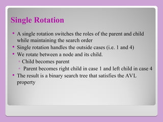 Single Rotation
 A single rotation switches the roles of the parent and child
while maintaining the search order
 Single rotation handles the outside cases (i.e. 1 and 4)
 We rotate between a node and its child.
◦ Child becomes parent
◦ Parent becomes right child in case 1 and left child in case 4
 The result is a binary search tree that satisfies the AVL
property
 
