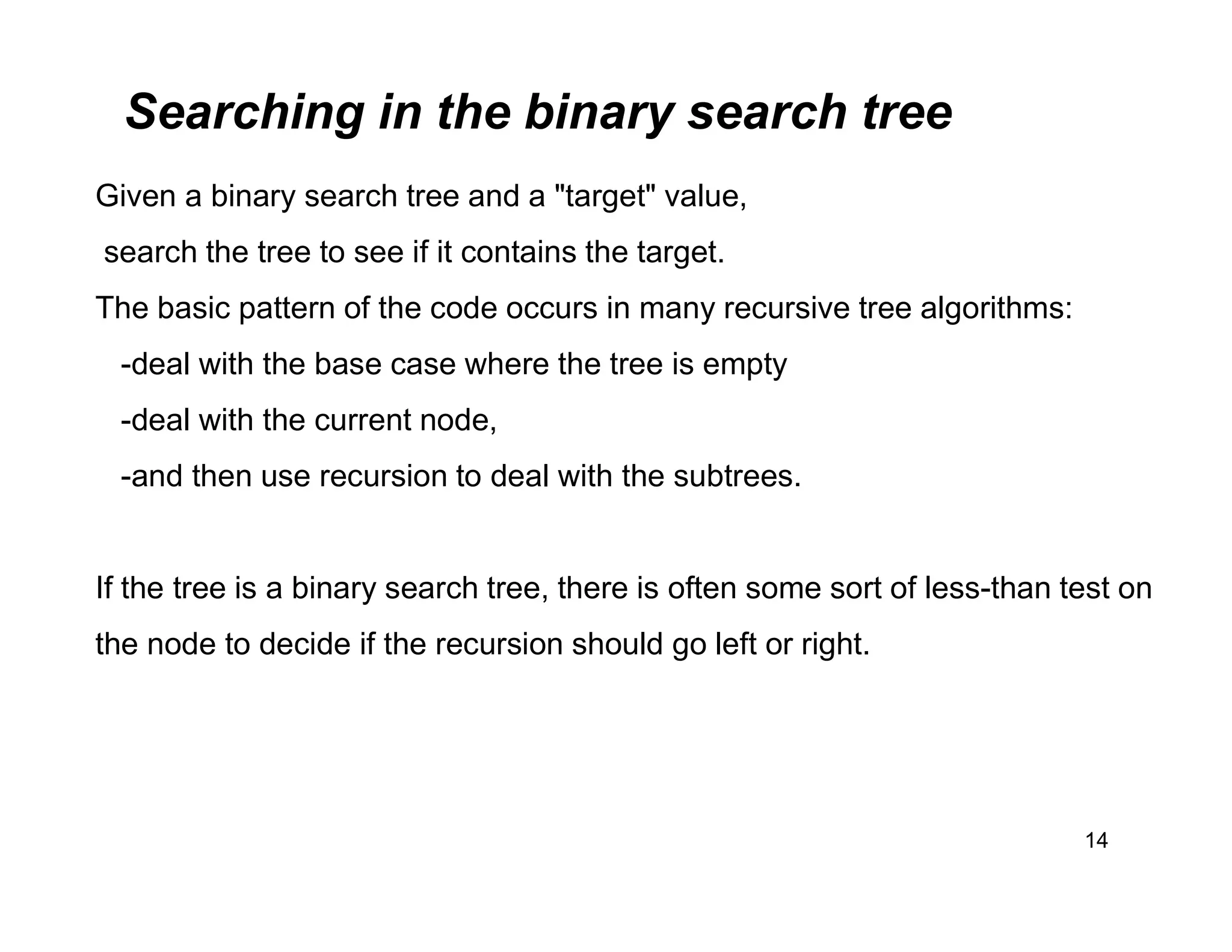 Searching in the binary search tree
14
Given a binary search tree and a "target" value,
search the tree to see if it contains the target.
The basic pattern of the code occurs in many recursive tree algorithms:
-deal with the base case where the tree is empty
-deal with the current node,
-and then use recursion to deal with the subtrees.
If the tree is a binary search tree, there is often some sort of less-than test on
the node to decide if the recursion should go left or right.
 