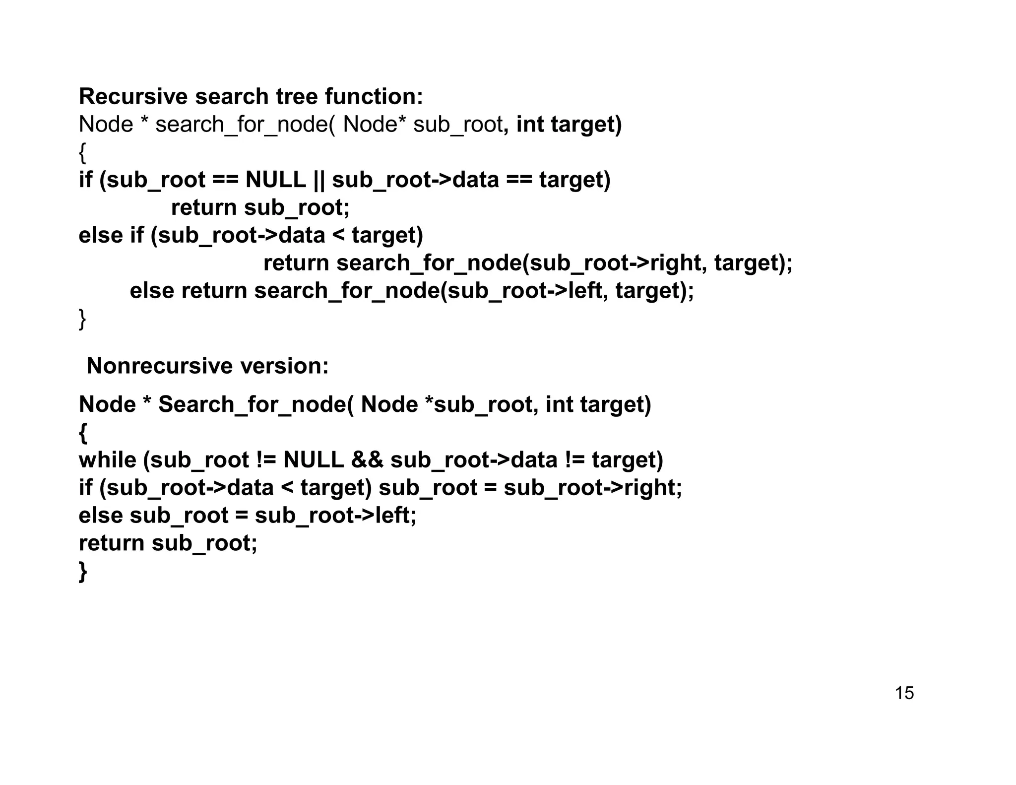 15
Recursive search tree function:
Node * search_for_node( Node* sub_root, int target)
{
if (sub_root == NULL || sub_root->data == target)
return sub_root;
else if (sub_root->data < target)
return search_for_node(sub_root->right, target);
else return search_for_node(sub_root->left, target);
}
Node * Search_for_node( Node *sub_root, int target)
{
while (sub_root != NULL && sub_root->data != target)
if (sub_root->data < target) sub_root = sub_root->right;
else sub_root = sub_root->left;
return sub_root;
}
Nonrecursive version:
 