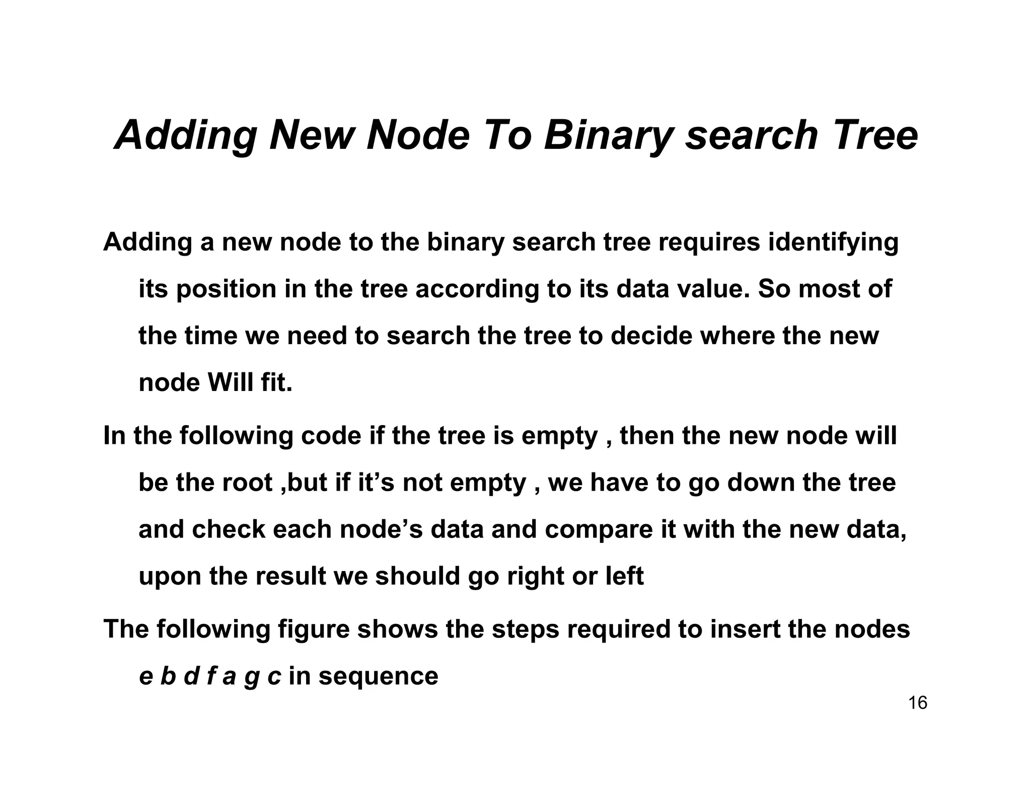 Adding New Node To Binary search Tree
Adding a new node to the binary search tree requires identifying
its position in the tree according to its data value. So most of
the time we need to search the tree to decide where the new
node Will fit.
In the following code if the tree is empty , then the new node will
be the root ,but if it’s not empty , we have to go down the tree
and check each node’s data and compare it with the new data,
upon the result we should go right or left
The following figure shows the steps required to insert the nodes
e b d f a g c in sequence
16
 