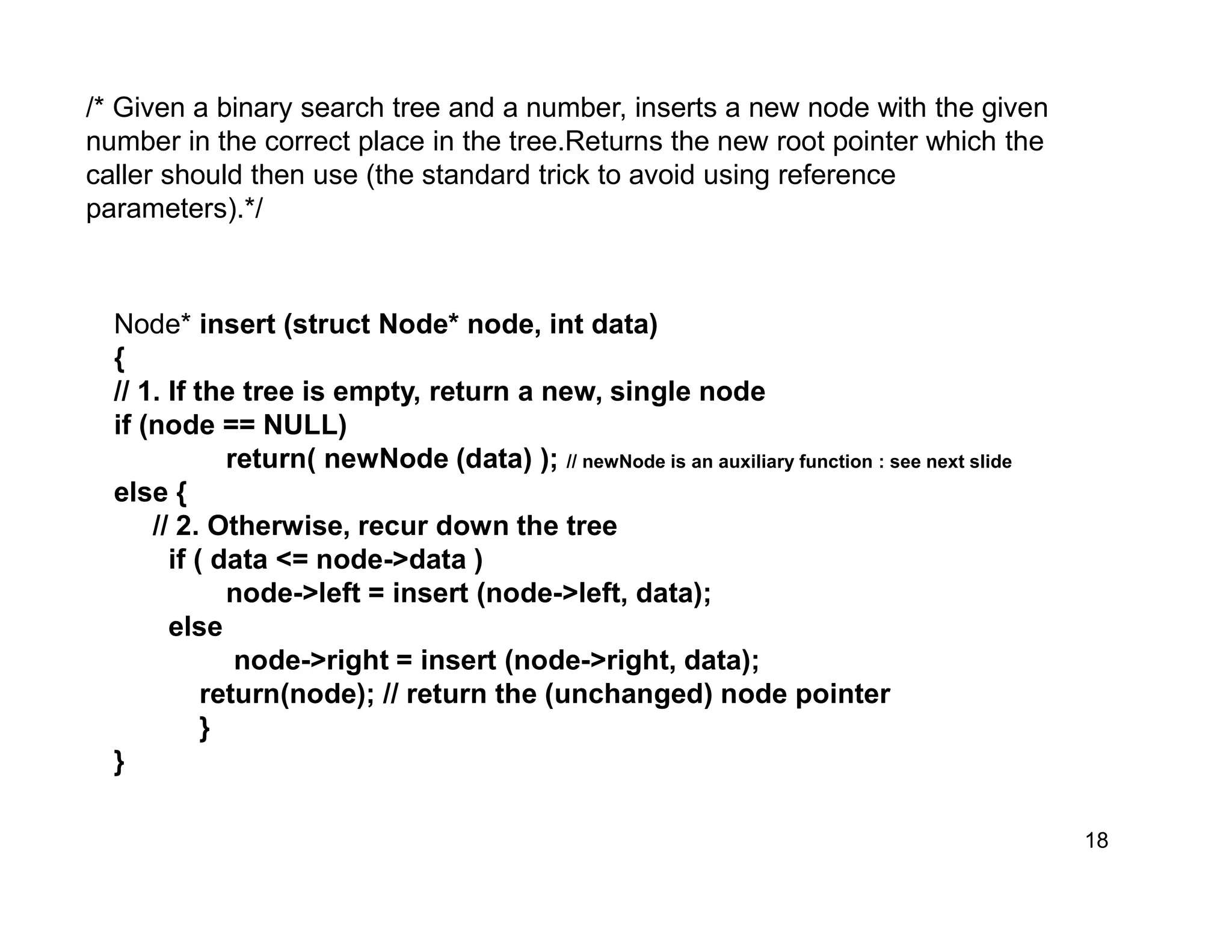 18
/* Given a binary search tree and a number, inserts a new node with the given
number in the correct place in the tree.Returns the new root pointer which the
caller should then use (the standard trick to avoid using reference
parameters).*/
Node* insert (struct Node* node, int data)
{
// 1. If the tree is empty, return a new, single node
if (node == NULL)
return( newNode (data) ); // newNode is an auxiliary function : see next slide
else {
// 2. Otherwise, recur down the tree
if ( data <= node->data )
node->left = insert (node->left, data);
else
node->right = insert (node->right, data);
return(node); // return the (unchanged) node pointer
}
}
 