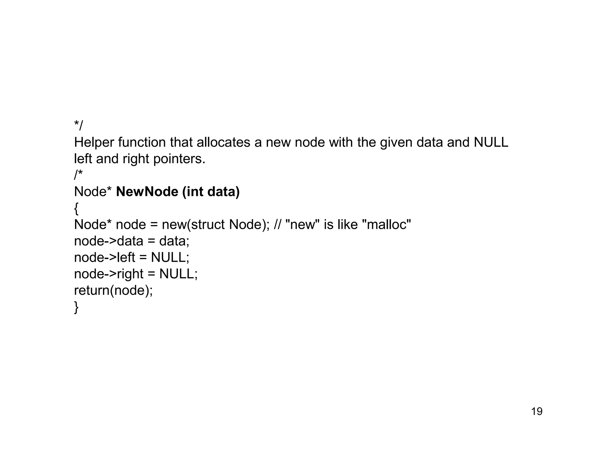 19
*/
Helper function that allocates a new node with the given data and NULL
left and right pointers.
/*
Node* NewNode (int data)
{
Node* node = new(struct Node); // "new" is like "malloc"
node->data = data;
node->left = NULL;
node->right = NULL;
return(node);
}
 