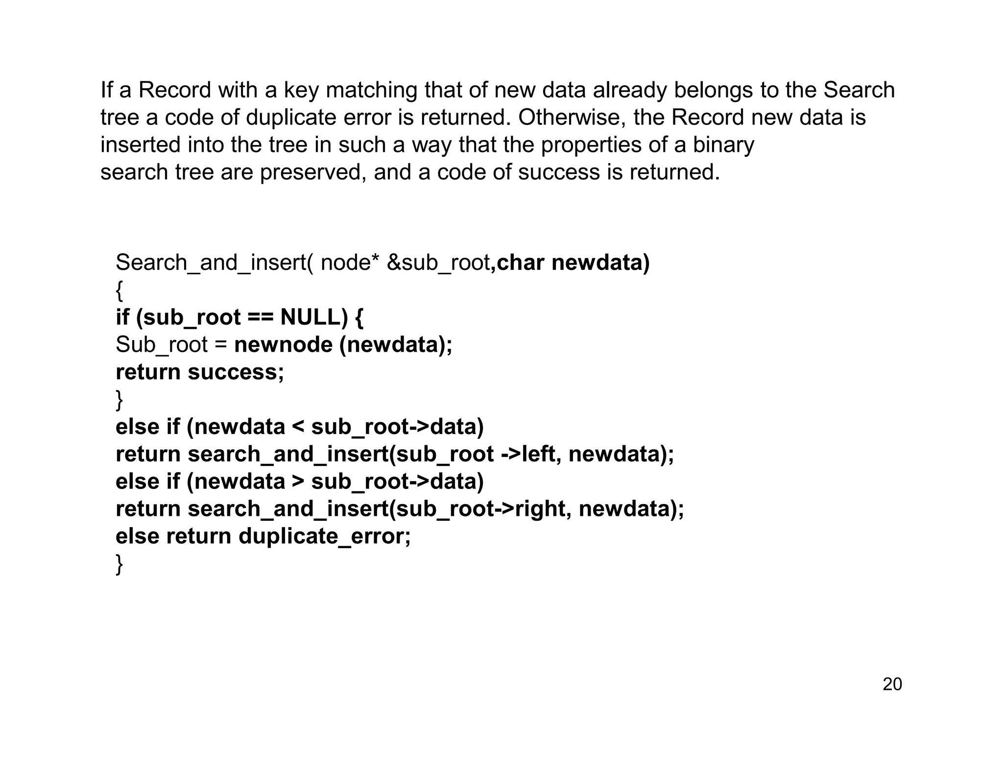 If a Record with a key matching that of new data already belongs to the Search
tree a code of duplicate error is returned. Otherwise, the Record new data is
inserted into the tree in such a way that the properties of a binary
search tree are preserved, and a code of success is returned.
20
Search_and_insert( node* &sub_root,char newdata)
{
if (sub_root == NULL) {
Sub_root = newnode (newdata);
return success;
}
else if (newdata < sub_root->data)
return search_and_insert(sub_root ->left, newdata);
else if (newdata > sub_root->data)
return search_and_insert(sub_root->right, newdata);
else return duplicate_error;
}
 