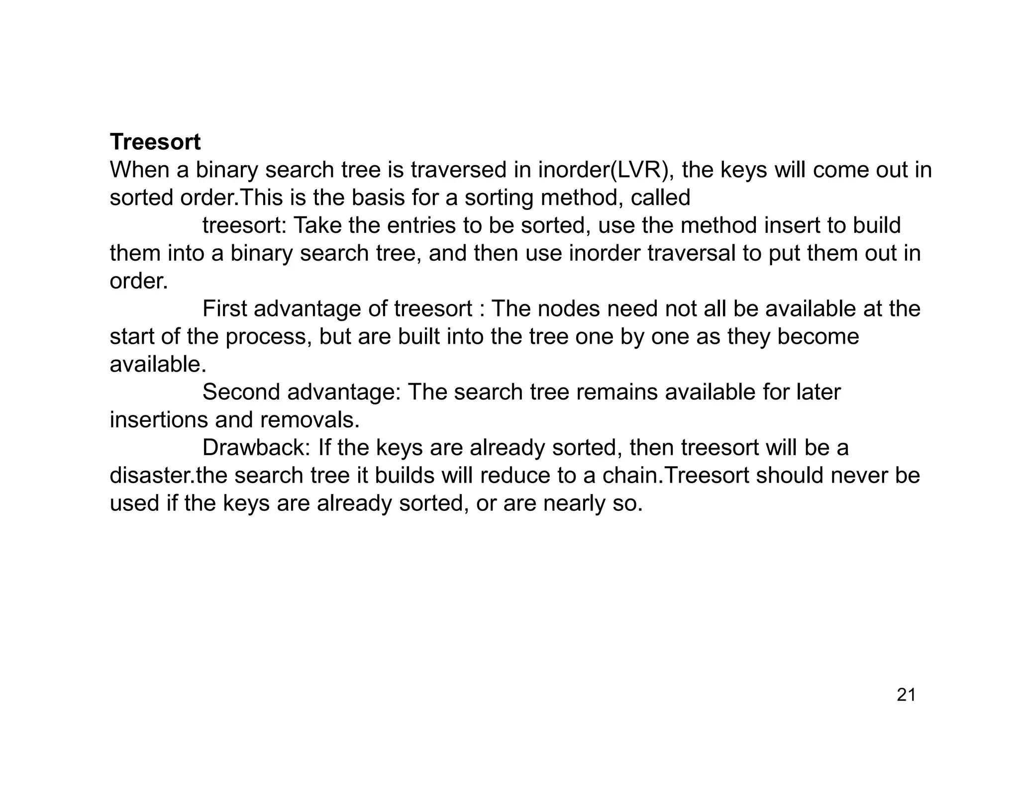 21
Treesort
When a binary search tree is traversed in inorder(LVR), the keys will come out in
sorted order.This is the basis for a sorting method, called
treesort: Take the entries to be sorted, use the method insert to build
them into a binary search tree, and then use inorder traversal to put them out in
order.
First advantage of treesort : The nodes need not all be available at the
start of the process, but are built into the tree one by one as they become
available.
Second advantage: The search tree remains available for later
insertions and removals.
Drawback: If the keys are already sorted, then treesort will be a
disaster.the search tree it builds will reduce to a chain.Treesort should never be
used if the keys are already sorted, or are nearly so.
 