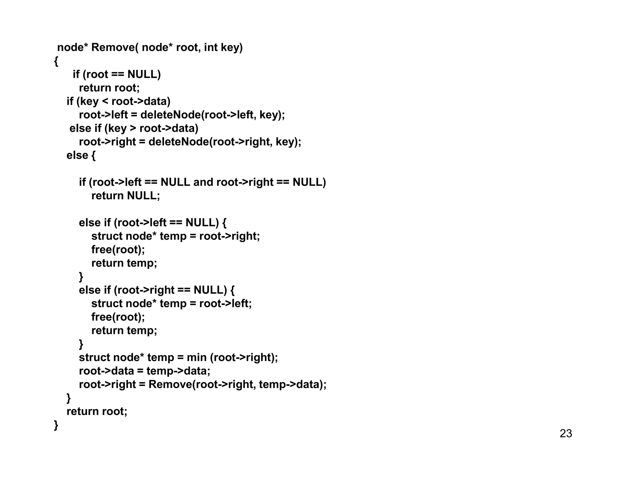 23
node* Remove( node* root, int key)
{
if (root == NULL)
return root;
if (key < root->data)
root->left = deleteNode(root->left, key);
else if (key > root->data)
root->right = deleteNode(root->right, key);
else {
if (root->left == NULL and root->right == NULL)
return NULL;
else if (root->left == NULL) {
struct node* temp = root->right;
free(root);
return temp;
}
else if (root->right == NULL) {
struct node* temp = root->left;
free(root);
return temp;
}
struct node* temp = min (root->right);
root->data = temp->data;
root->right = Remove(root->right, temp->data);
}
return root;
}
 