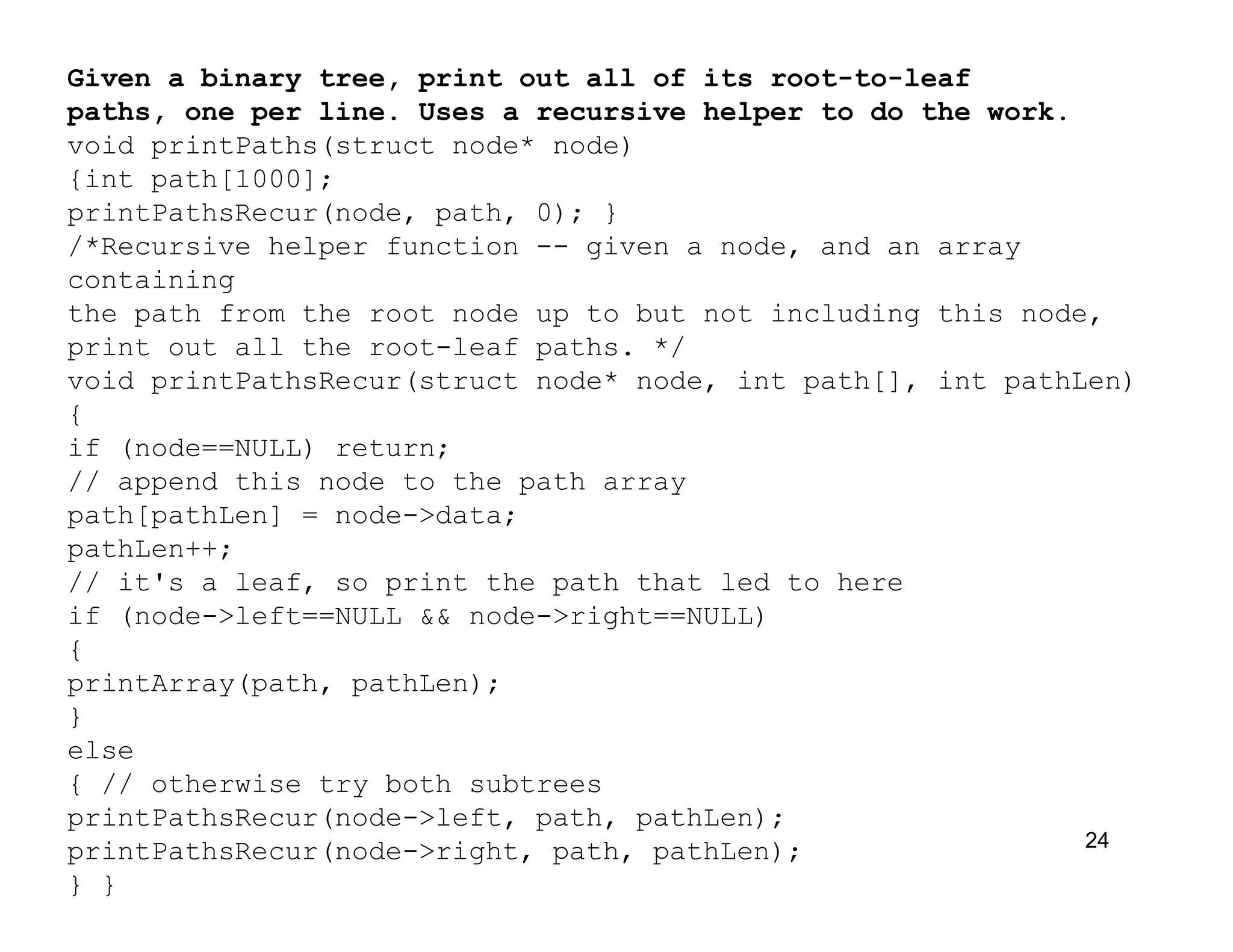 24
Given a binary tree, print out all of its root-to-leaf
paths, one per line. Uses a recursive helper to do the work.
void printPaths(struct node* node)
{int path[1000];
printPathsRecur(node, path, 0); }
/*Recursive helper function -- given a node, and an array
containing
the path from the root node up to but not including this node,
print out all the root-leaf paths. */
void printPathsRecur(struct node* node, int path[], int pathLen)
{
if (node==NULL) return;
// append this node to the path array
path[pathLen] = node->data;
pathLen++;
// it's a leaf, so print the path that led to here
if (node->left==NULL && node->right==NULL)
{
printArray(path, pathLen);
}
else
{ // otherwise try both subtrees
printPathsRecur(node->left, path, pathLen);
printPathsRecur(node->right, path, pathLen);
} }
 