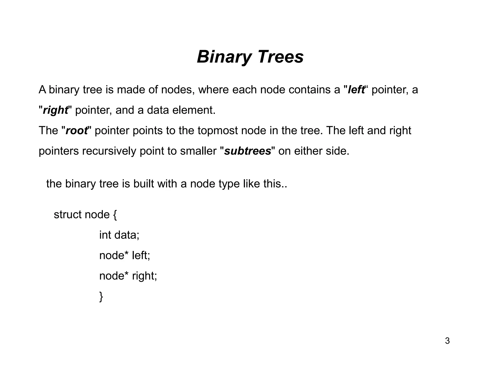 Binary Trees
3
A binary tree is made of nodes, where each node contains a "left“ pointer, a
"right" pointer, and a data element.
The "root" pointer points to the topmost node in the tree. The left and right
pointers recursively point to smaller "subtrees" on either side.
the binary tree is built with a node type like this..
struct node {
int data;
node* left;
node* right;
}
 