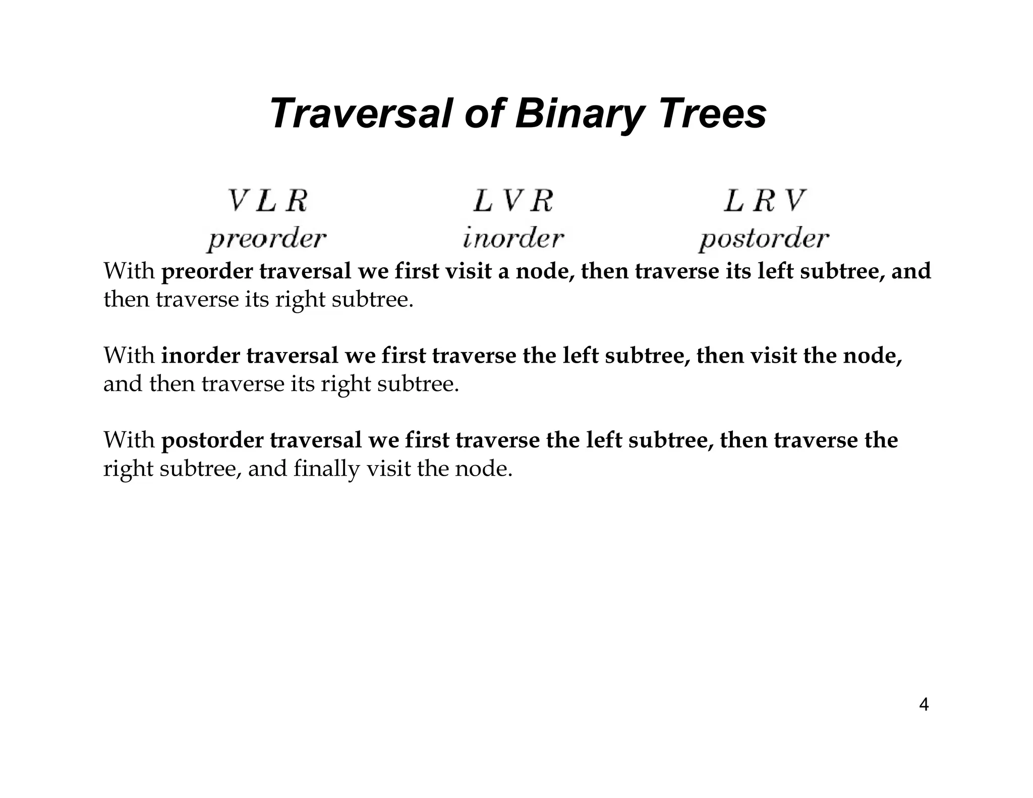 Traversal of Binary Trees
4
With preorder traversal we first visit a node, then traverse its left subtree, and
then traverse its right subtree.
With inorder traversal we first traverse the left subtree, then visit the node,
and then traverse its right subtree.
With postorder traversal we first traverse the left subtree, then traverse the
right subtree, and finally visit the node.
 