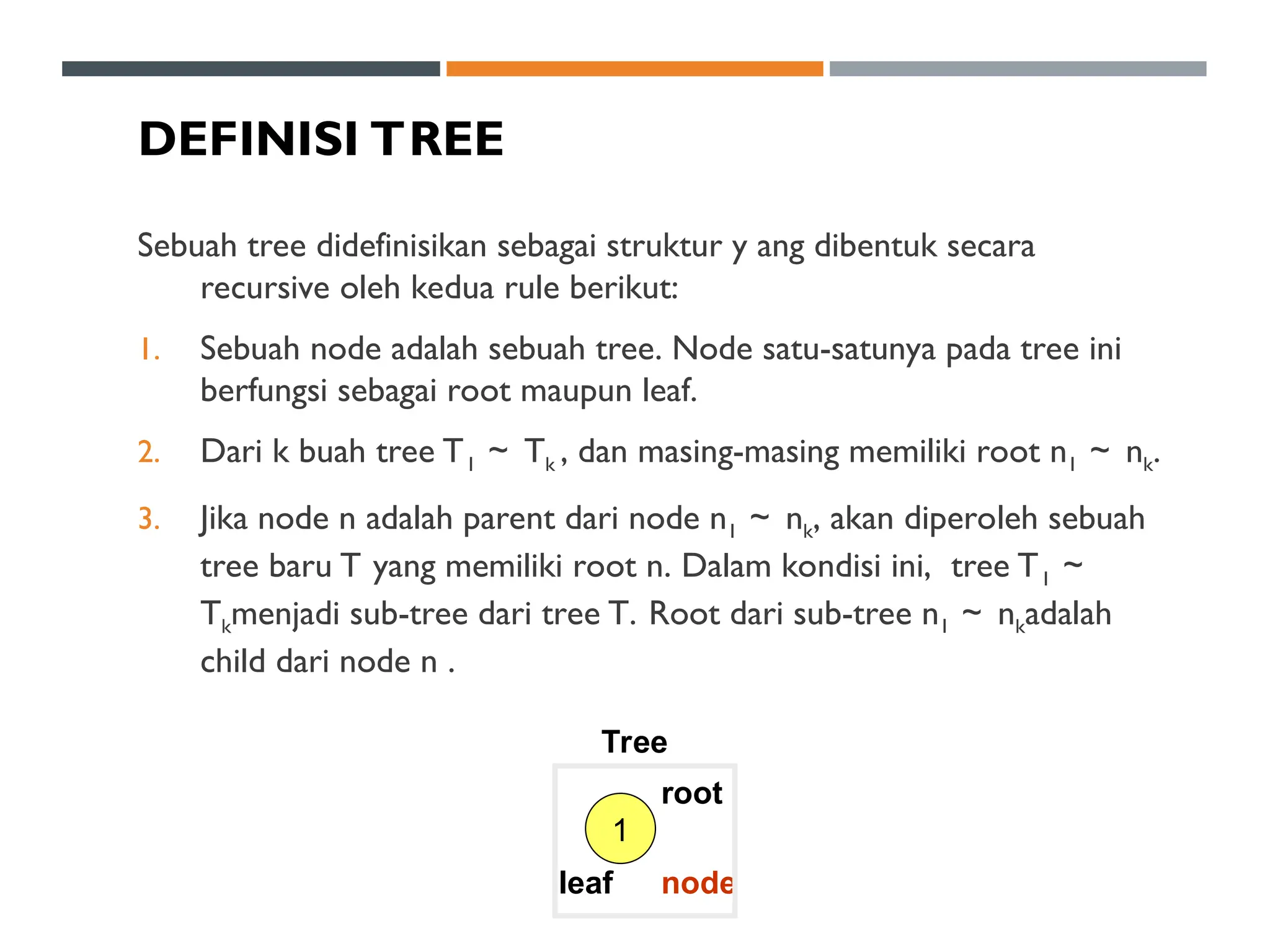 DEFINISI TREE
Sebuah tree didefinisikan sebagai struktur y ang dibentuk secara
recursive oleh kedua rule berikut:
1. Sebuah node adalah sebuah tree. Node satu-satunya pada tree ini
berfungsi sebagai root maupun leaf.
2. Dari k buah tree T1 ～ Tk , dan masing-masing memiliki root n1 ～ nk.
3. Jika node n adalah parent dari node n1 ～ nk, akan diperoleh sebuah
tree baru T yang memiliki root n. Dalam kondisi ini, tree T1 ～
Tkmenjadi sub-tree dari tree T. Root dari sub-tree n1 ～ nkadalah
child dari node n .
1
Tree
leaf
root
node
 