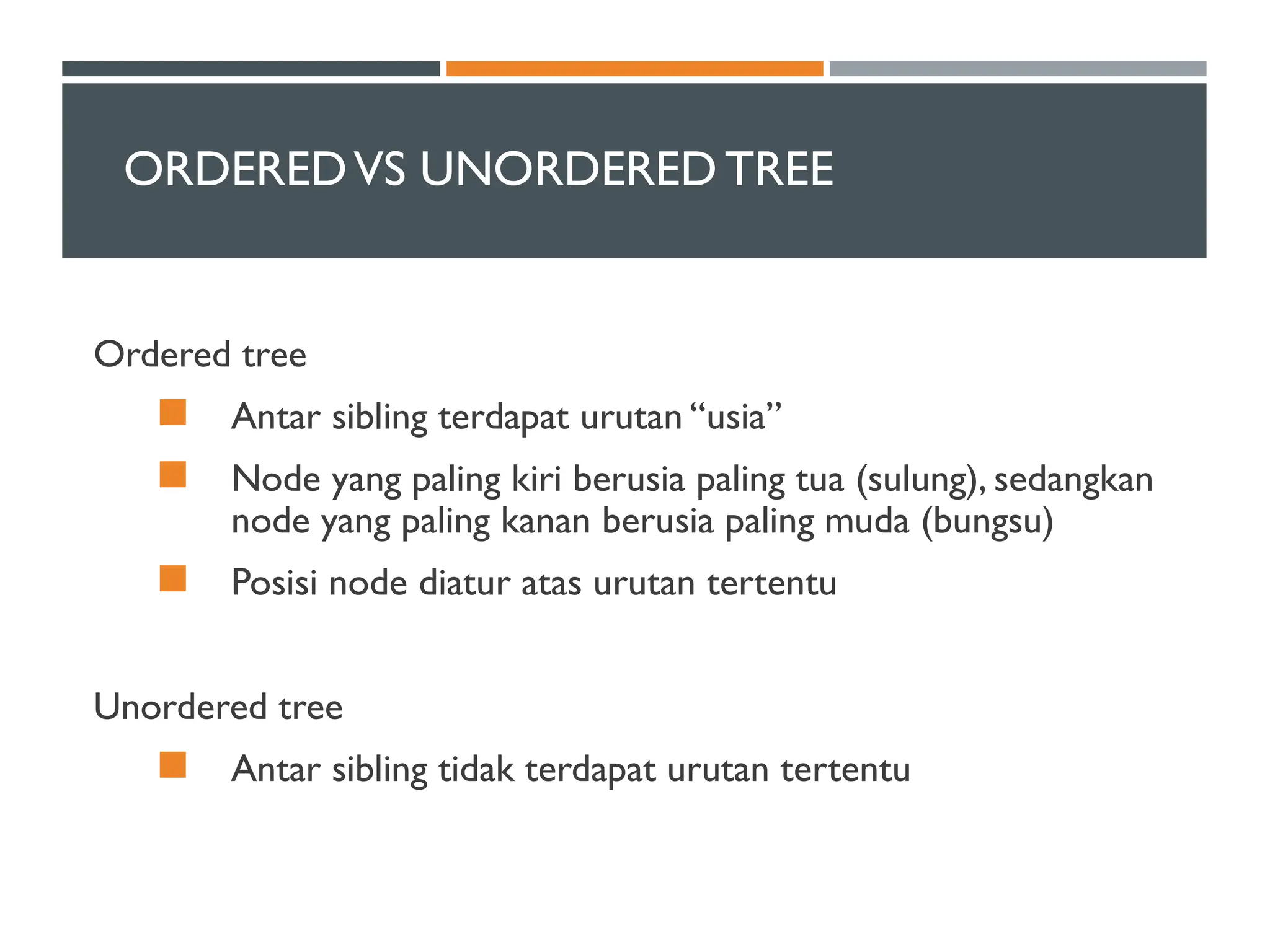 ORDEREDVS UNORDEREDTREE
Ordered tree
 Antar sibling terdapat urutan “usia”
 Node yang paling kiri berusia paling tua (sulung), sedangkan
node yang paling kanan berusia paling muda (bungsu)
 Posisi node diatur atas urutan tertentu
Unordered tree
 Antar sibling tidak terdapat urutan tertentu
 