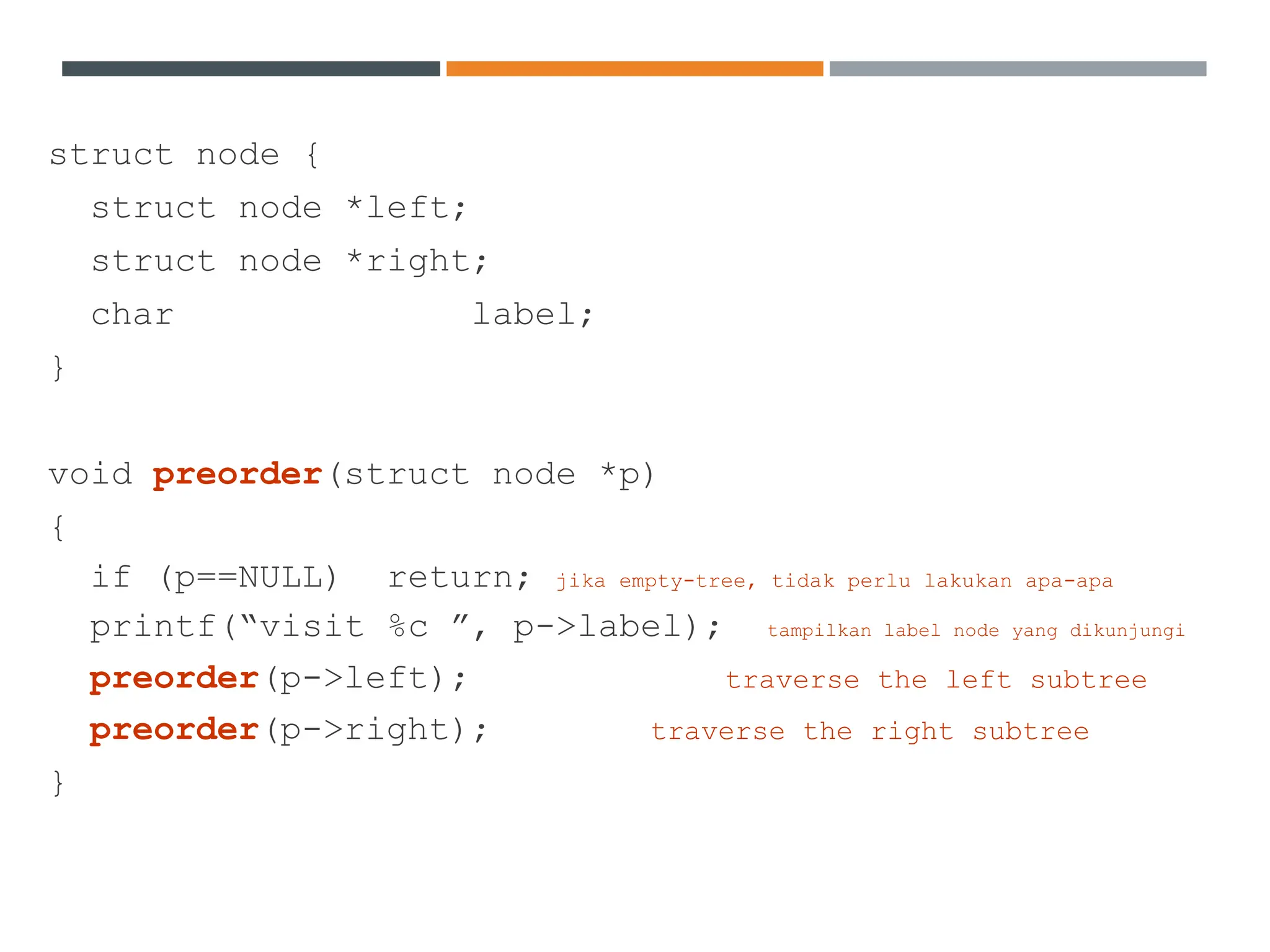 struct node {
struct node *left;
struct node *right;
char label;
}
void preorder(struct node *p)
{
if (p==NULL) return; jika empty-tree, tidak perlu lakukan apa-apa
printf(“visit %c ”, p->label); tampilkan label node yang dikunjungi
preorder(p->left); traverse the left subtree
preorder(p->right); traverse the right subtree
}
 
