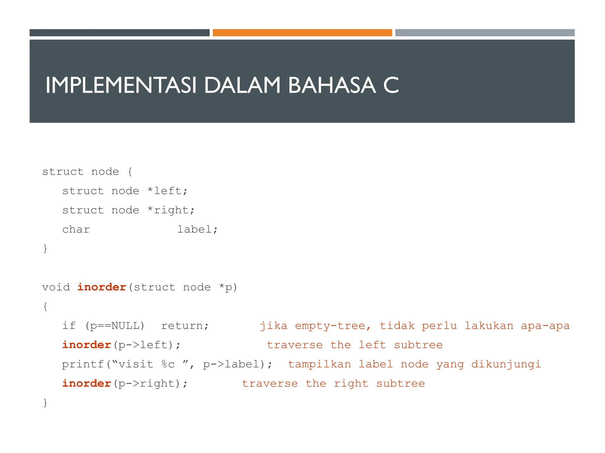 IMPLEMENTASI DALAM BAHASA C
struct node {
struct node *left;
struct node *right;
char label;
}
void inorder(struct node *p)
{
if (p==NULL) return; jika empty-tree, tidak perlu lakukan apa-apa
inorder(p->left); traverse the left subtree
printf(“visit %c ”, p->label); tampilkan label node yang dikunjungi
inorder(p->right); traverse the right subtree
}
 
