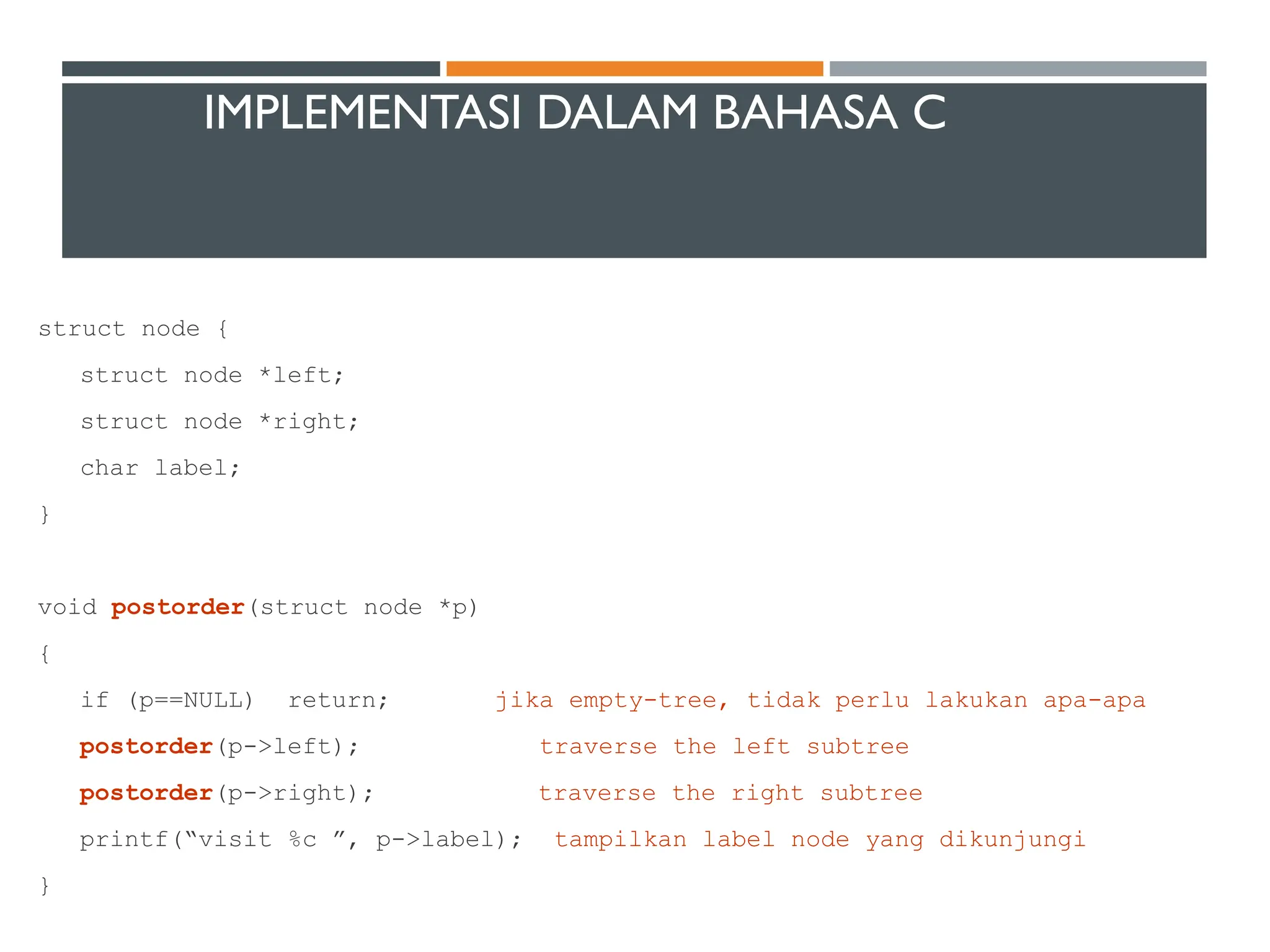 IMPLEMENTASI DALAM BAHASA C
struct node {
struct node *left;
struct node *right;
char label;
}
void postorder(struct node *p)
{
if (p==NULL) return; jika empty-tree, tidak perlu lakukan apa-apa
postorder(p->left); traverse the left subtree
postorder(p->right); traverse the right subtree
printf(“visit %c ”, p->label); tampilkan label node yang dikunjungi
}
 