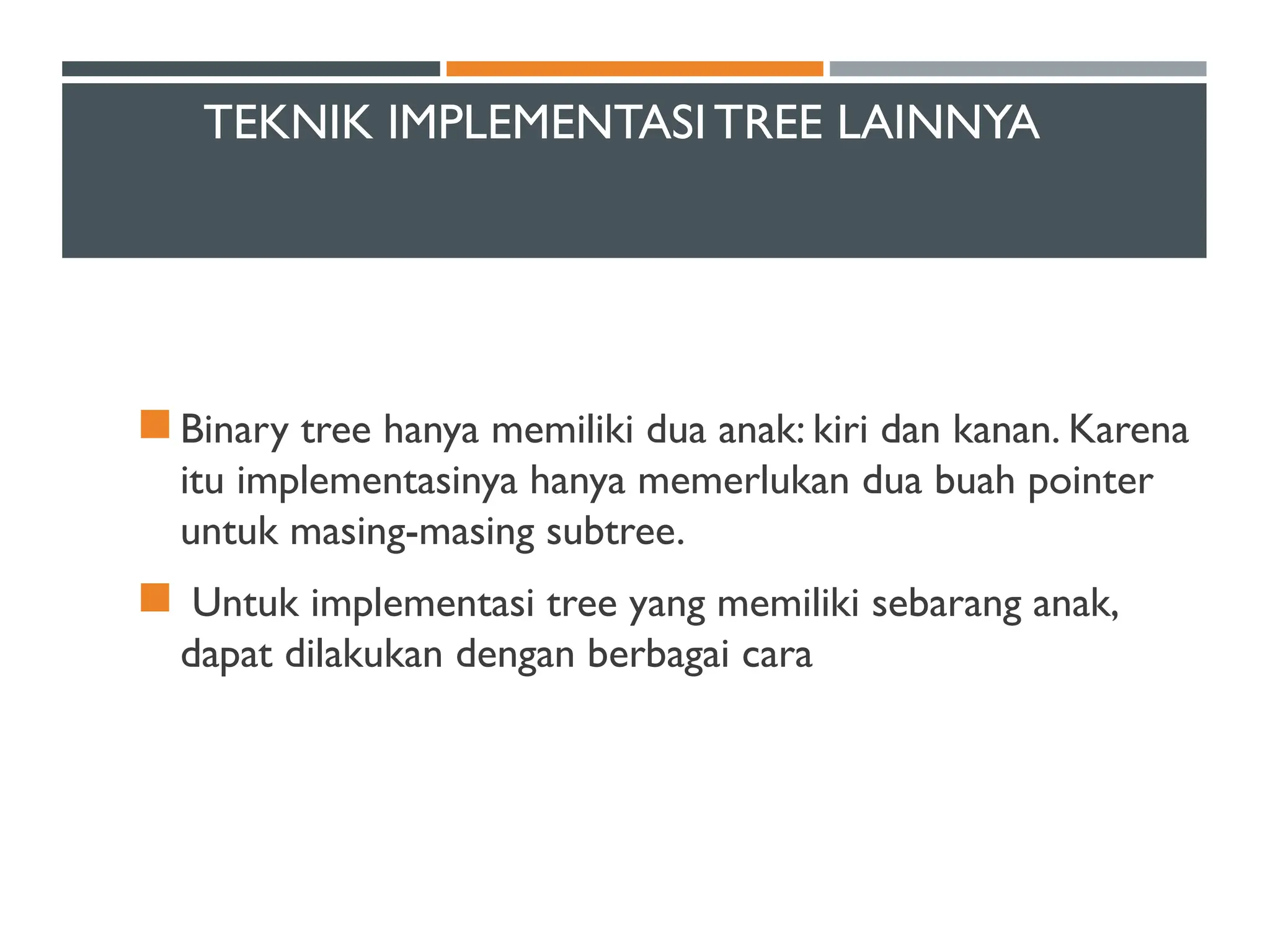 TEKNIK IMPLEMENTASITREE LAINNYA
 Binary tree hanya memiliki dua anak: kiri dan kanan. Karena
itu implementasinya hanya memerlukan dua buah pointer
untuk masing-masing subtree.
 Untuk implementasi tree yang memiliki sebarang anak,
dapat dilakukan dengan berbagai cara
 