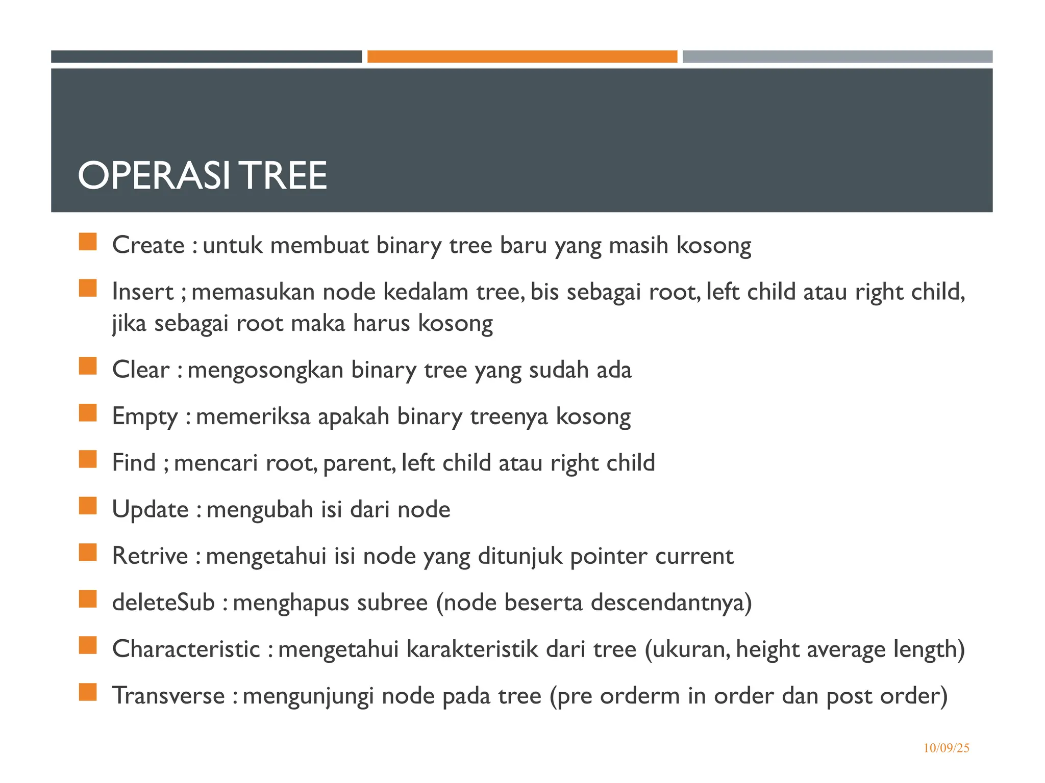 OPERASI TREE
 Create : untuk membuat binary tree baru yang masih kosong
 Insert ; memasukan node kedalam tree, bis sebagai root, left child atau right child,
jika sebagai root maka harus kosong
 Clear : mengosongkan binary tree yang sudah ada
 Empty : memeriksa apakah binary treenya kosong
 Find ; mencari root, parent, left child atau right child
 Update : mengubah isi dari node
 Retrive : mengetahui isi node yang ditunjuk pointer current
 deleteSub : menghapus subree (node beserta descendantnya)
 Characteristic : mengetahui karakteristik dari tree (ukuran, height average length)
 Transverse : mengunjungi node pada tree (pre orderm in order dan post order)
10/09/25
 
