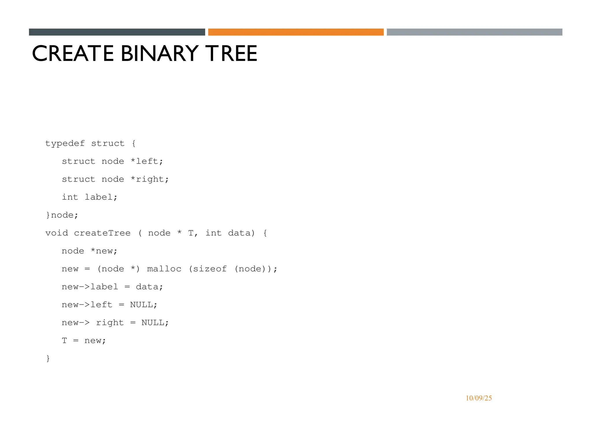 10/09/25
CREATE BINARY TREE
typedef struct {
struct node *left;
struct node *right;
int label;
}node;
void createTree ( node * T, int data) {
node *new;
new = (node *) malloc (sizeof (node));
new->label = data;
new->left = NULL;
new-> right = NULL;
T = new;
}
 