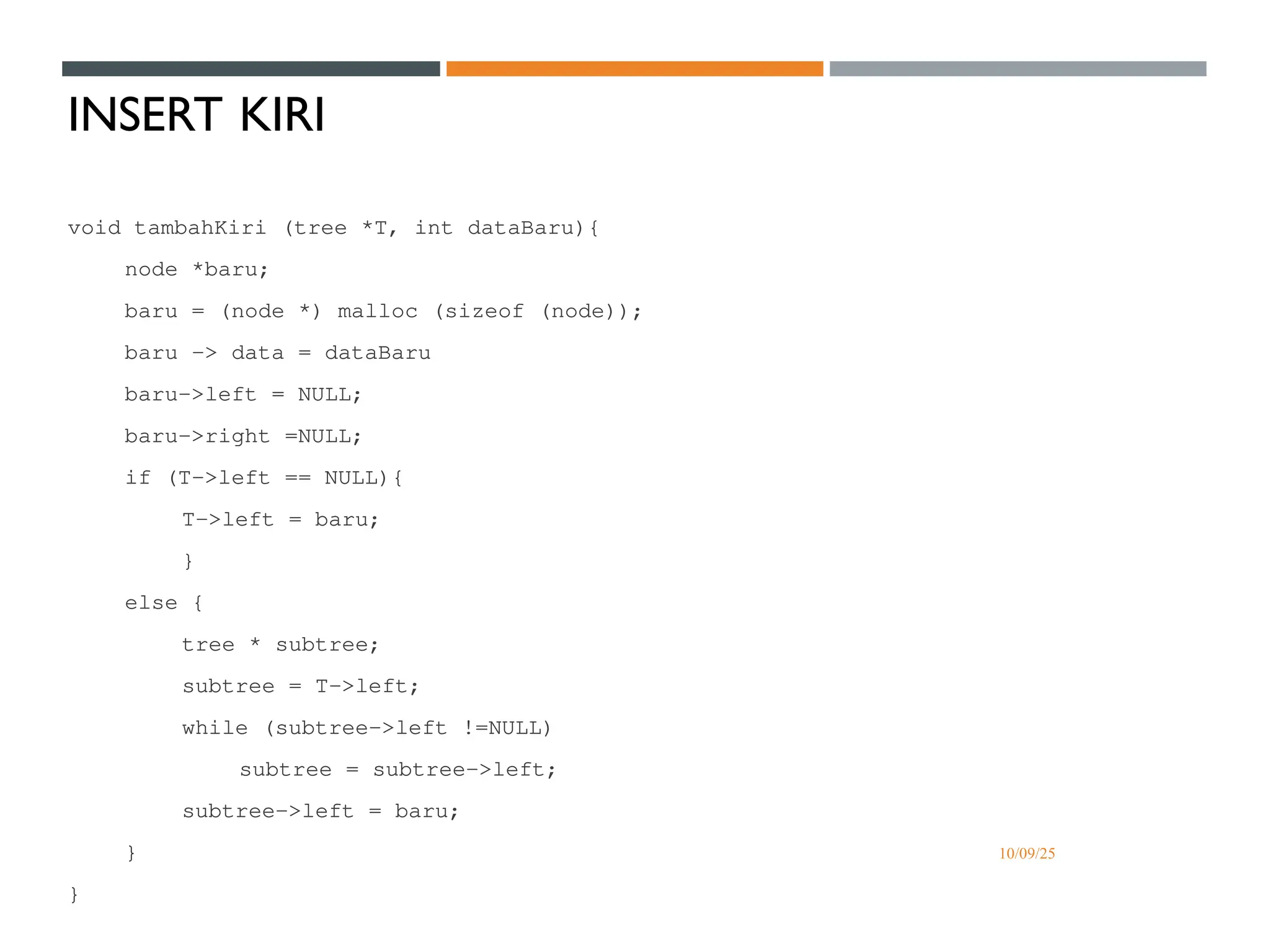 10/09/25
INSERT KIRI
void tambahKiri (tree *T, int dataBaru){
node *baru;
baru = (node *) malloc (sizeof (node));
baru -> data = dataBaru
baru->left = NULL;
baru->right =NULL;
if (T->left == NULL){
T->left = baru;
}
else {
tree * subtree;
subtree = T->left;
while (subtree->left !=NULL)
subtree = subtree->left;
subtree->left = baru;
}
}
 
