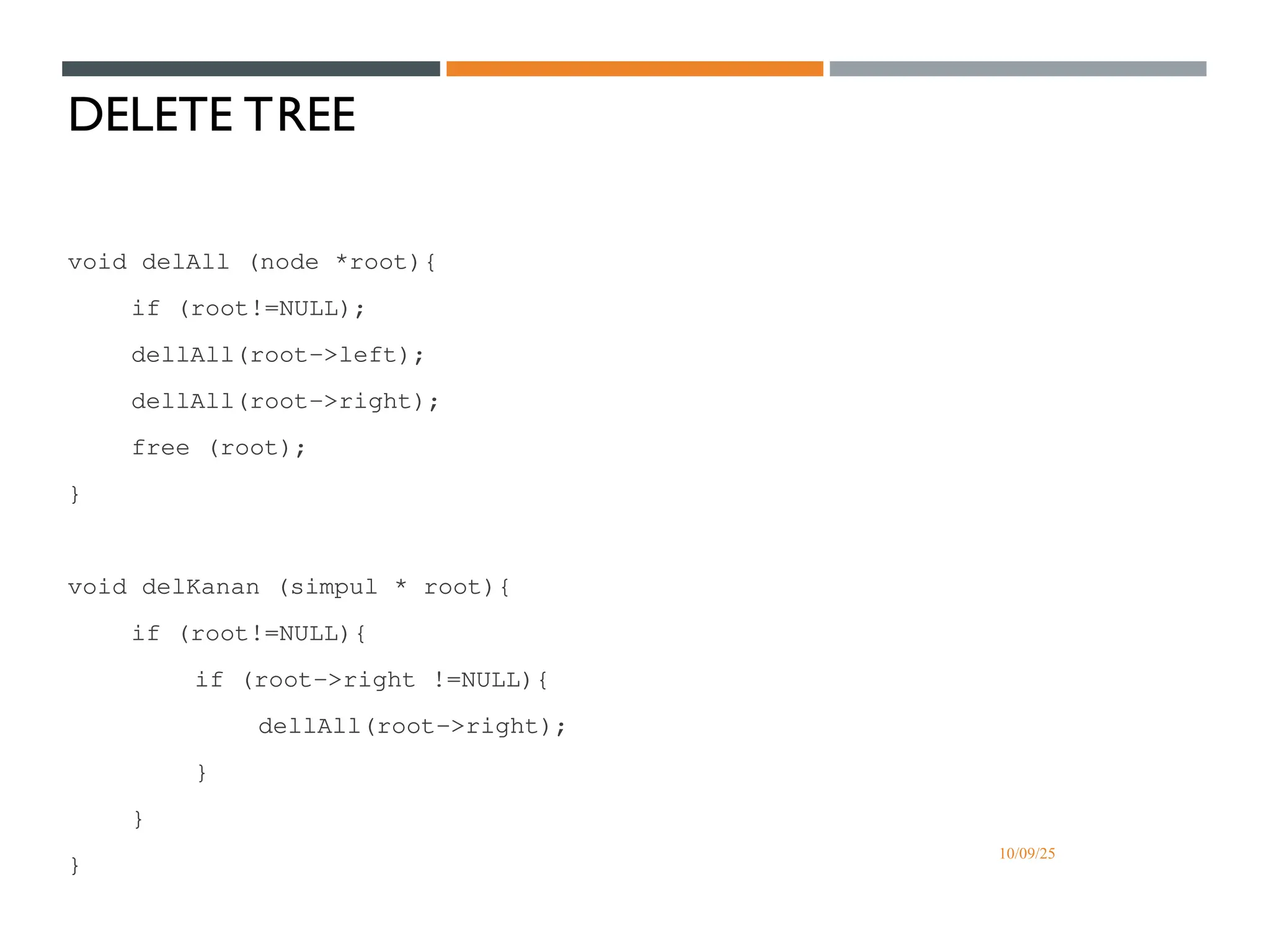 10/09/25
DELETE TREE
void delAll (node *root){
if (root!=NULL);
dellAll(root->left);
dellAll(root->right);
free (root);
}
void delKanan (simpul * root){
if (root!=NULL){
if (root->right !=NULL){
dellAll(root->right);
}
}
}
 