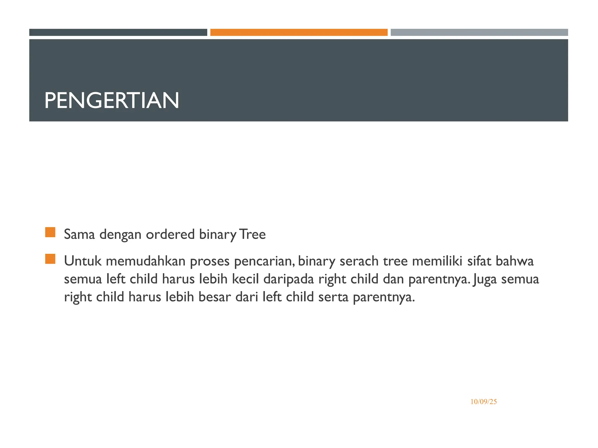 PENGERTIAN
 Sama dengan ordered binary Tree
 Untuk memudahkan proses pencarian, binary serach tree memiliki sifat bahwa
semua left child harus lebih kecil daripada right child dan parentnya. Juga semua
right child harus lebih besar dari left child serta parentnya.
10/09/25
 