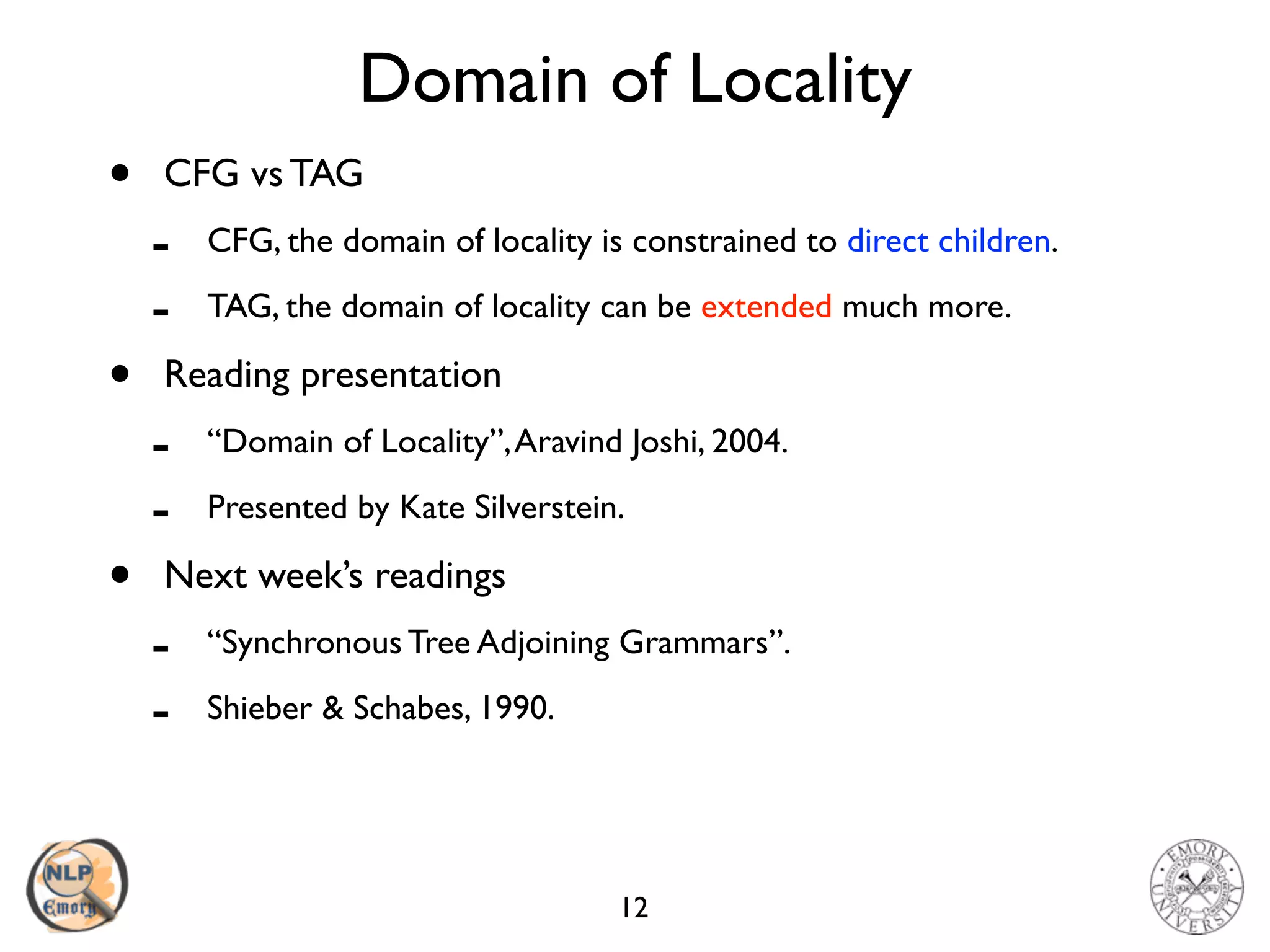 Domain of Locality
• CFG vs TAG
- CFG, the domain of locality is constrained to direct children.
- TAG, the domain of locality can be extended much more.
• Reading presentation
- “Domain of Locality”,Aravind Joshi, 2004.
- Presented by Kate Silverstein.
• Next week’s readings
- “Synchronous Tree Adjoining Grammars”.
- Shieber & Schabes, 1990.
12
 
