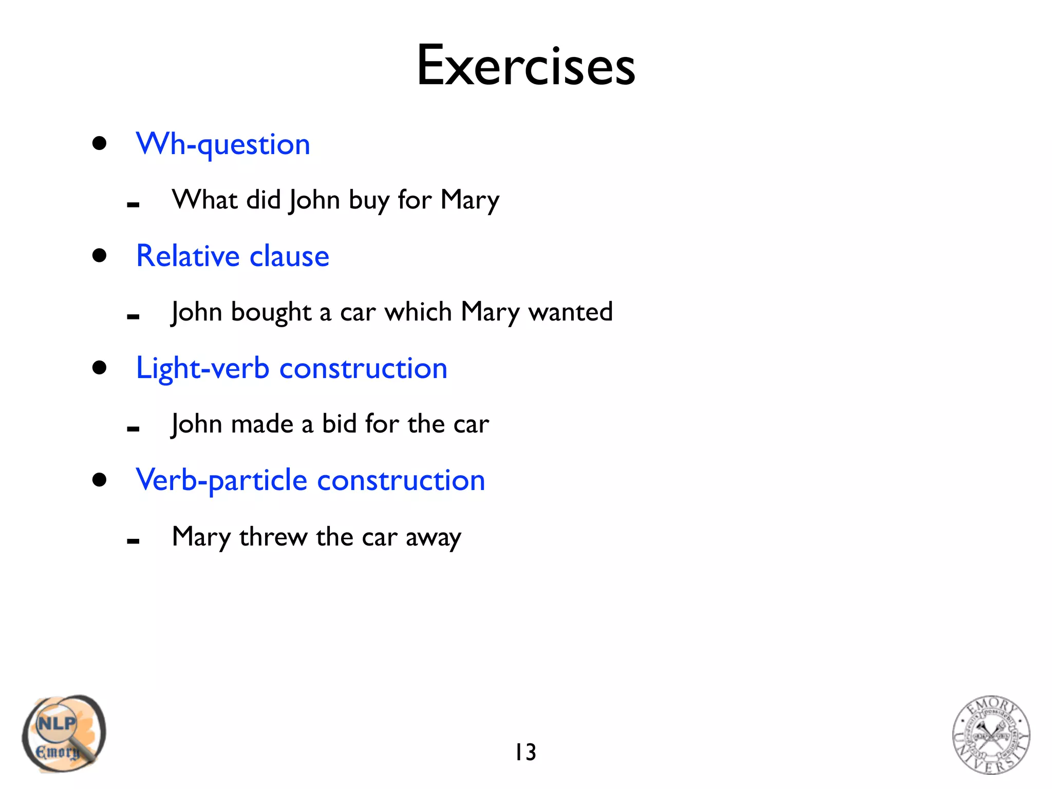 Exercises
• Wh-question
- What did John buy for Mary
• Relative clause
- John bought a car which Mary wanted
• Light-verb construction
- John made a bid for the car
• Verb-particle construction
- Mary threw the car away
13
 