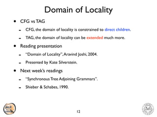 Domain of Locality
• CFG vs TAG
- CFG, the domain of locality is constrained to direct children.
- TAG, the domain of locality can be extended much more.
• Reading presentation
- “Domain of Locality”,Aravind Joshi, 2004.
- Presented by Kate Silverstein.
• Next week’s readings
- “Synchronous Tree Adjoining Grammars”.
- Shieber & Schabes, 1990.
12
 