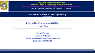 Sanjivani Rural Education Society’s
Sanjivani College of Engineering, Kopargaon-423 603
(An Autonomous Institute, Affiliated to Savitribai Phule Pune University, Pune)
NACC ‘A’ Grade Accredited, ISO 9001:2015 Certified
Department of Computer Engineering
(NBA Accredited)
Prof. V.N.Nirgude
Assistant Professor
E-mail : nirgudevikascomp@sanjivani.org.in
Contact No: 9975240215
Subject- Data Structures-II(CO214)
Unit-II Tree
 
