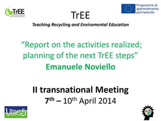 TrEE
Teaching Recycling and Enviromental Education
“Report on the activities realized;
planning of the next TrEE steps”
Emanuele Noviello
II transnational Meeting
7th – 10th April 2014
 