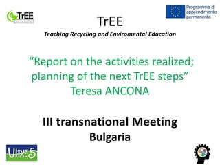TrEE
Teaching Recycling and Enviromental Education
“Report on the activities realized;
planning of the next TrEE steps”
Teresa ANCONA
III transnational Meeting
Bulgaria
 