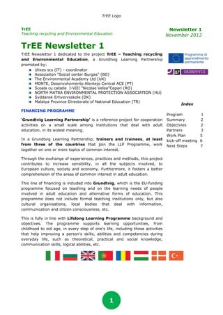TrEE Logo
TrEE
Teaching recycling and Environmental Education

Newsletter 1
November 2013

TrEE Newsletter 1
TrEE Newsletter 1 dedicated to the project TrEE – Teaching recycling
and Environmental Education, a Grundtvig Learning Partnership
promoted by:
Ulixes scs (IT) - coordinator
Association "Social center Burgas" (BG)
The Environmental Academy Ltd (UK)
MONTE, Desenvolvimento Alentejo Central ACE (PT)
Scoala cu calsele I-VIII ”Nicolae Velea”Cepari (RO)
NORTH MATRA ENVIRONMENTAL PROTECTION ASSOCIATION (HU)
Syddansk Erhvervsskole (DK)
Malatya Province Directorate of National Education (TR)
FINANCING PROGRAMME
‘Grundtvig Learning Partnership’ is a reference project for cooperation
activities on a small scale among institutions that deal with adult
education, in its widest meaning.
In a Grundtvig Learning Partnership, trainers and trainees, at least
from three of the countries that join the LLP Programme, work
together on one or more topics of common interest.
Through the exchange of experiences, practices and methods, this project
contributes to increase sensibility, in all the subjects involved, to
European culture, society and economy. Furthermore, it fosters a better
comprehension of the areas of common interest in adult education.
This line of financing is included into Grundtvig, which is the EU-funding
programme focused on teaching and on the learning needs of people
involved in adult education and alternative forms of education. This
programme does not include formal teaching institutions only, but also
cultural organisations, local bodies that deal with information,
communication and citizen consciousness, etc.
This is fully in line with Lifelong Learning Programme background and
objectives. The programme supports learning opportunities, from
childhood to old age, in every step of one's life, including those activities
that help improving a person’s skills, abilities and competencies during
everyday life, such as theoretical, practical and social knowledge,
communication skills, logical abilities, etc.

1

Index
Program
Summary
Objectvies
Partners
Work Plan
kick-off meeting
Next Steps

1
2
2
3
5
6
7

 
