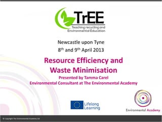 Resource Efficiency and
Waste Minimisation
Presented by Tamma Carel
Environmental Consultant at The Environmental Academy
Newcastle upon Tyne
8th and 9th April 2013
 