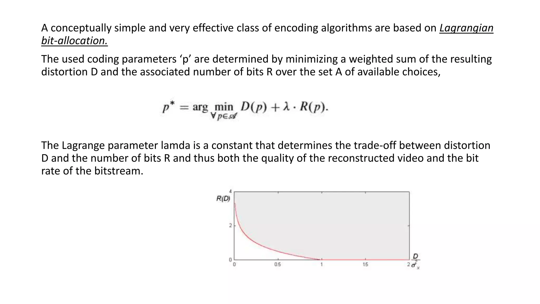 A conceptually simple and very effective class of encoding algorithms are based on Lagrangian bit-allocation. The used coding parameters ‘p’ are determined by minimizing a weighted sum of the resulting distortion D and the associated number of bits R over the set A of available choices, The Lagrange parameter lamda is a constant that determines the trade-off between distortion D and the number of bits R and thus both the quality of the reconstructed video and the bit rate of the bitstream. 
