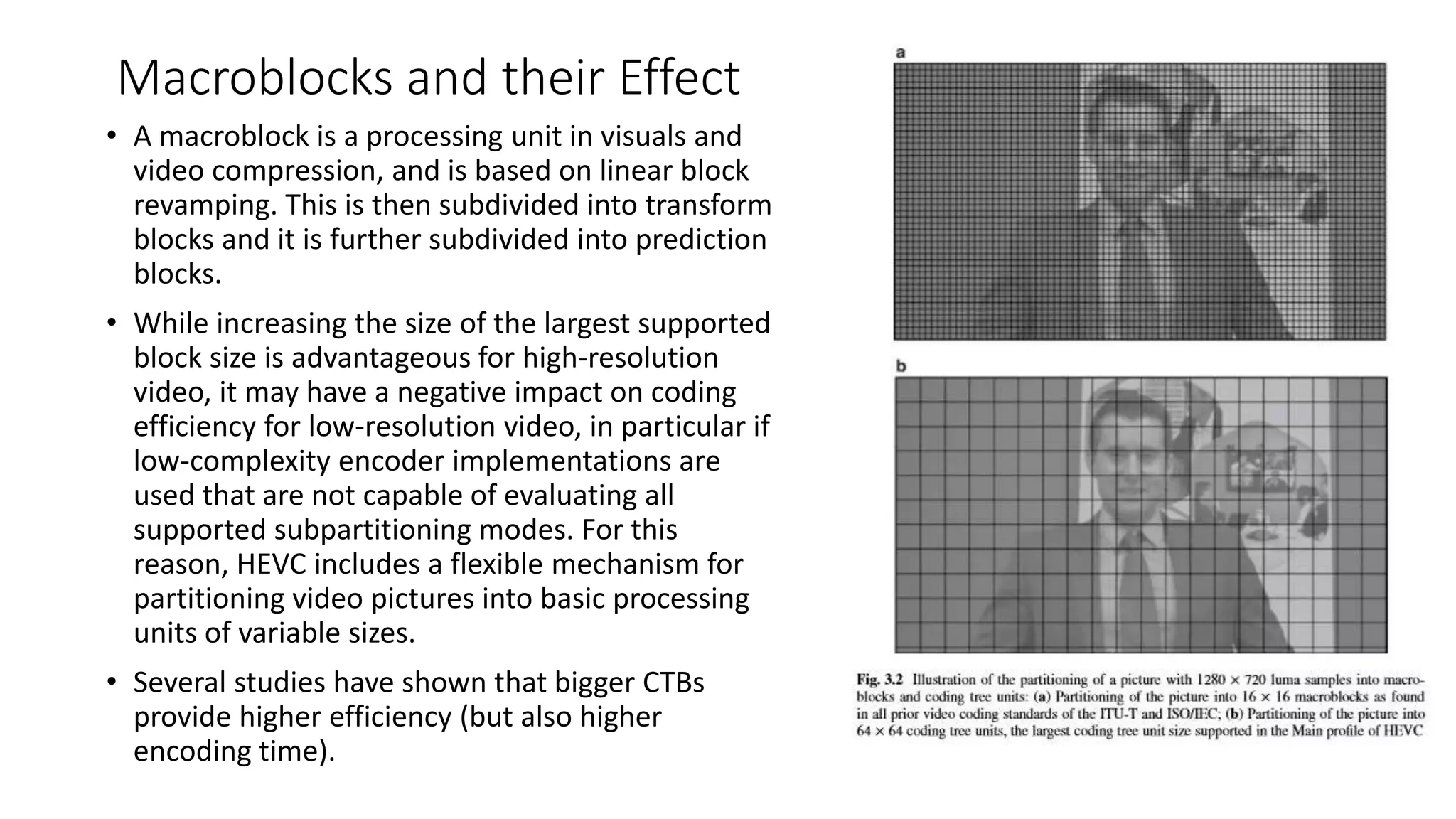 Macroblocks and their Effect • A macroblock is a processing unit in visuals and video compression, and is based on linear block revamping. This is then subdivided into transform blocks and it is further subdivided into prediction blocks. • While increasing the size of the largest supported block size is advantageous for high-resolution video, it may have a negative impact on coding efficiency for low-resolution video, in particular if low-complexity encoder implementations are used that are not capable of evaluating all supported subpartitioning modes. For this reason, HEVC includes a flexible mechanism for partitioning video pictures into basic processing units of variable sizes. • Several studies have shown that bigger CTBs provide higher efficiency (but also higher encoding time). 
