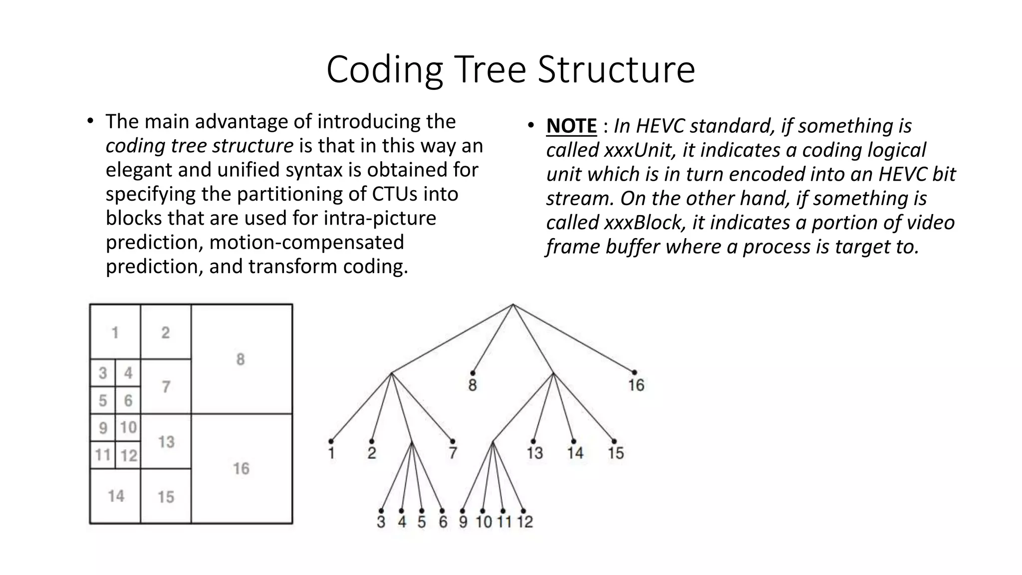 Coding Tree Structure • The main advantage of introducing the coding tree structure is that in this way an elegant and unified syntax is obtained for specifying the partitioning of CTUs into blocks that are used for intra-picture prediction, motion-compensated prediction, and transform coding. • NOTE : In HEVC standard, if something is called xxxUnit, it indicates a coding logical unit which is in turn encoded into an HEVC bit stream. On the other hand, if something is called xxxBlock, it indicates a portion of video frame buffer where a process is target to. 