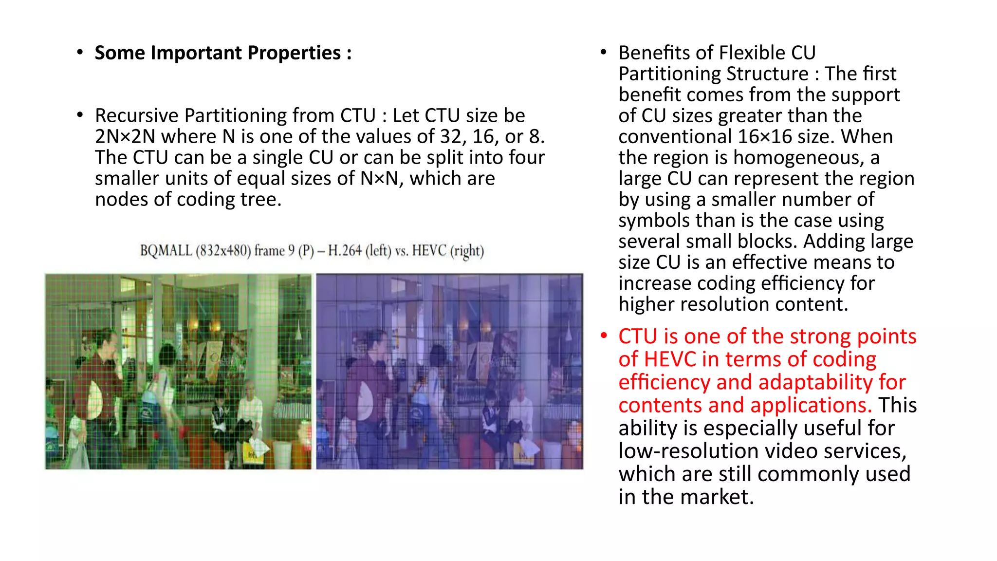• Some Important Properties : • Recursive Partitioning from CTU : Let CTU size be 2N×2N where N is one of the values of 32, 16, or 8. The CTU can be a single CU or can be split into four smaller units of equal sizes of N×N, which are nodes of coding tree. • Beneﬁts of Flexible CU Partitioning Structure : The ﬁrst beneﬁt comes from the support of CU sizes greater than the conventional 16×16 size. When the region is homogeneous, a large CU can represent the region by using a smaller number of symbols than is the case using several small blocks. Adding large size CU is an effective means to increase coding efﬁciency for higher resolution content. • CTU is one of the strong points of HEVC in terms of coding efﬁciency and adaptability for contents and applications. This ability is especially useful for low-resolution video services, which are still commonly used in the market. 