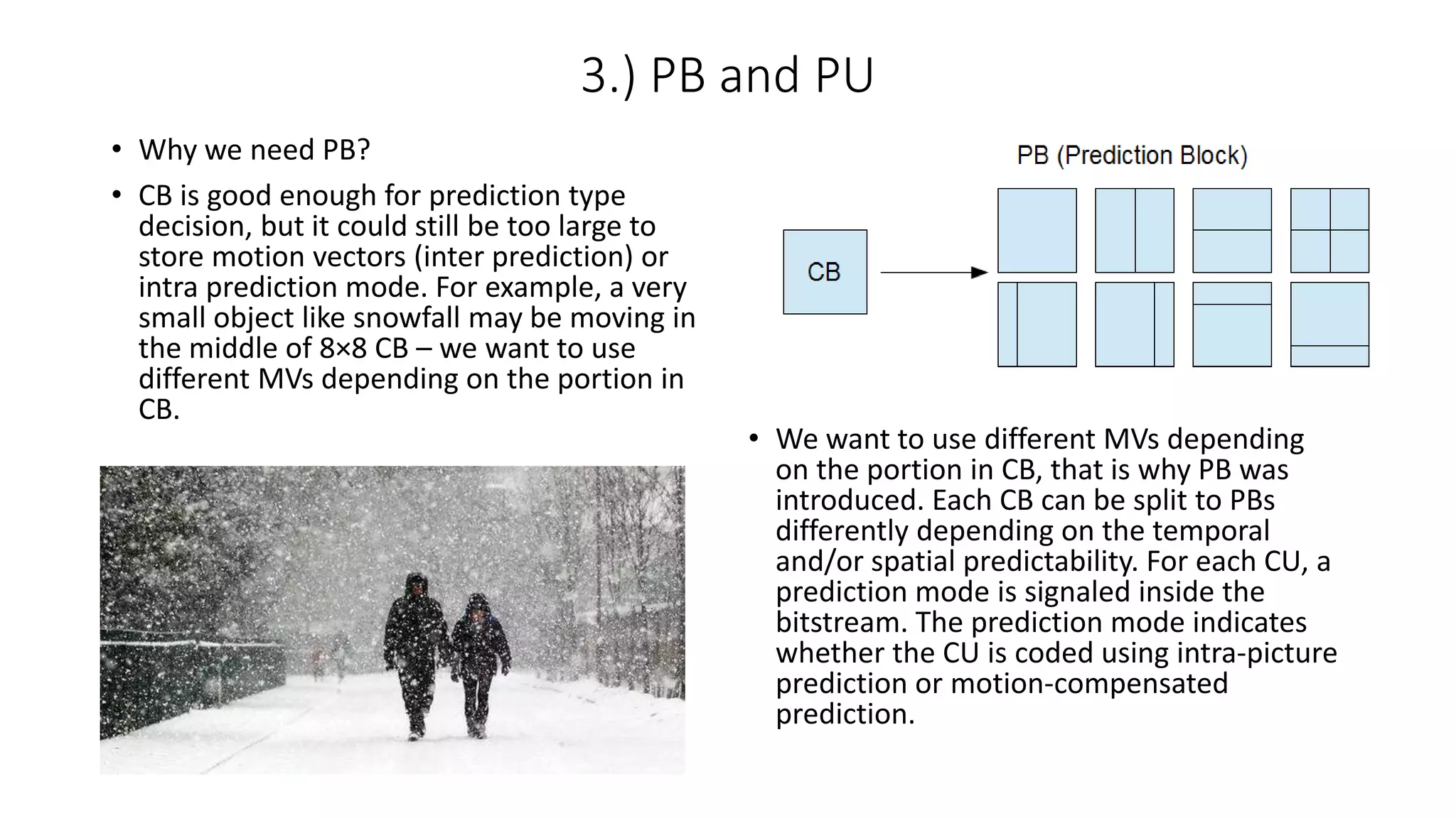 3.) PB and PU • Why we need PB? • CB is good enough for prediction type decision, but it could still be too large to store motion vectors (inter prediction) or intra prediction mode. For example, a very small object like snowfall may be moving in the middle of 8×8 CB – we want to use different MVs depending on the portion in CB. • We want to use different MVs depending on the portion in CB, that is why PB was introduced. Each CB can be split to PBs differently depending on the temporal and/or spatial predictability. For each CU, a prediction mode is signaled inside the bitstream. The prediction mode indicates whether the CU is coded using intra-picture prediction or motion-compensated prediction. 