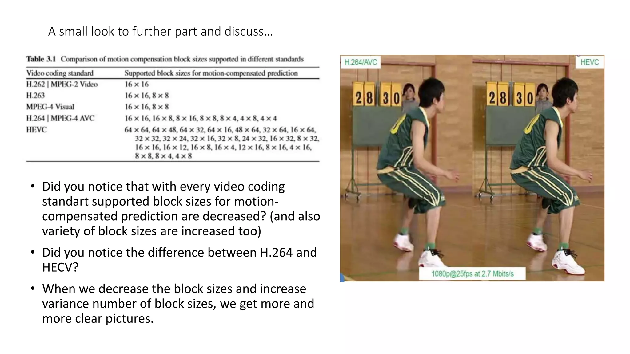 A small look to further part and discuss… • Did you notice that with every video coding standart supported block sizes for motion- compensated prediction are decreased? (and also variety of block sizes are increased too) • Did you notice the difference between H.264 and HECV? • When we decrease the block sizes and increase variance number of block sizes, we get more and more clear pictures. 