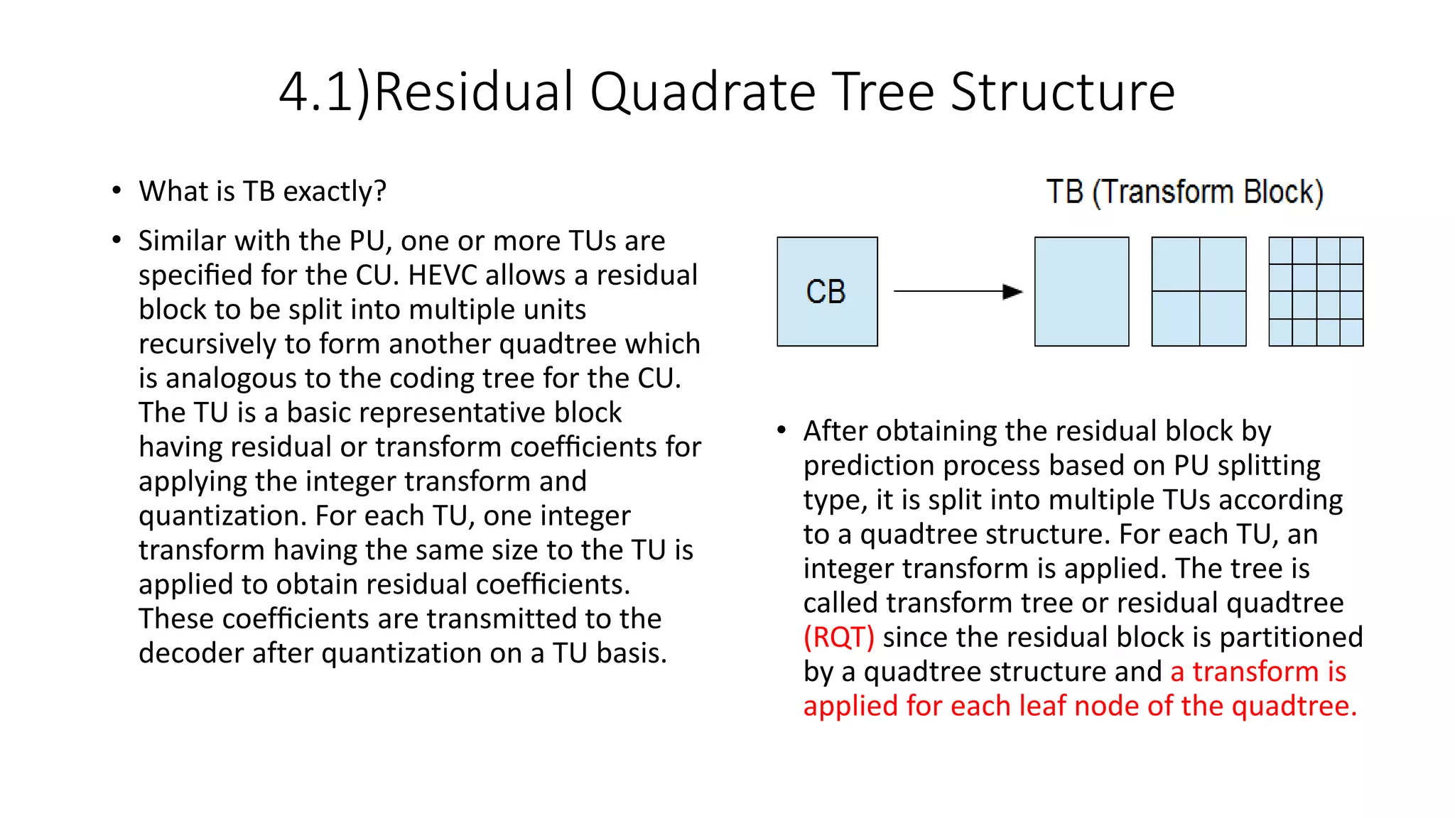 4.1)Residual Quadrate Tree Structure • What is TB exactly? • Similar with the PU, one or more TUs are speciﬁed for the CU. HEVC allows a residual block to be split into multiple units recursively to form another quadtree which is analogous to the coding tree for the CU. The TU is a basic representative block having residual or transform coefﬁcients for applying the integer transform and quantization. For each TU, one integer transform having the same size to the TU is applied to obtain residual coefﬁcients. These coefﬁcients are transmitted to the decoder after quantization on a TU basis. • After obtaining the residual block by prediction process based on PU splitting type, it is split into multiple TUs according to a quadtree structure. For each TU, an integer transform is applied. The tree is called transform tree or residual quadtree (RQT) since the residual block is partitioned by a quadtree structure and a transform is applied for each leaf node of the quadtree. 