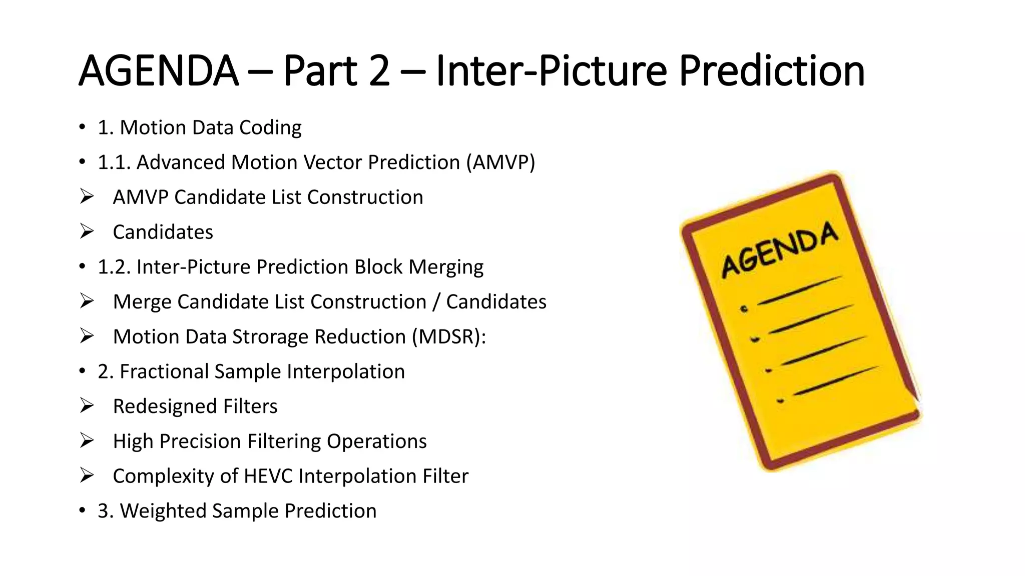 AGENDA – Part 2 – Inter-Picture Prediction • 1. Motion Data Coding • 1.1. Advanced Motion Vector Prediction (AMVP)  AMVP Candidate List Construction  Candidates • 1.2. Inter-Picture Prediction Block Merging  Merge Candidate List Construction / Candidates  Motion Data Strorage Reduction (MDSR): • 2. Fractional Sample Interpolation  Redesigned Filters  High Precision Filtering Operations  Complexity of HEVC Interpolation Filter • 3. Weighted Sample Prediction 