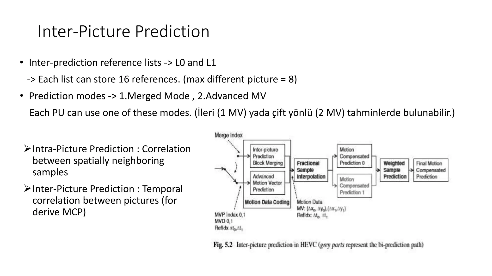 Inter-Picture Prediction • Inter-prediction reference lists -> L0 and L1 -> Each list can store 16 references. (max different picture = 8) • Prediction modes -> 1.Merged Mode , 2.Advanced MV Each PU can use one of these modes. (İleri (1 MV) yada çift yönlü (2 MV) tahminlerde bulunabilir.) Intra-Picture Prediction : Correlation between spatially neighboring samples Inter-Picture Prediction : Temporal correlation between pictures (for derive MCP) 