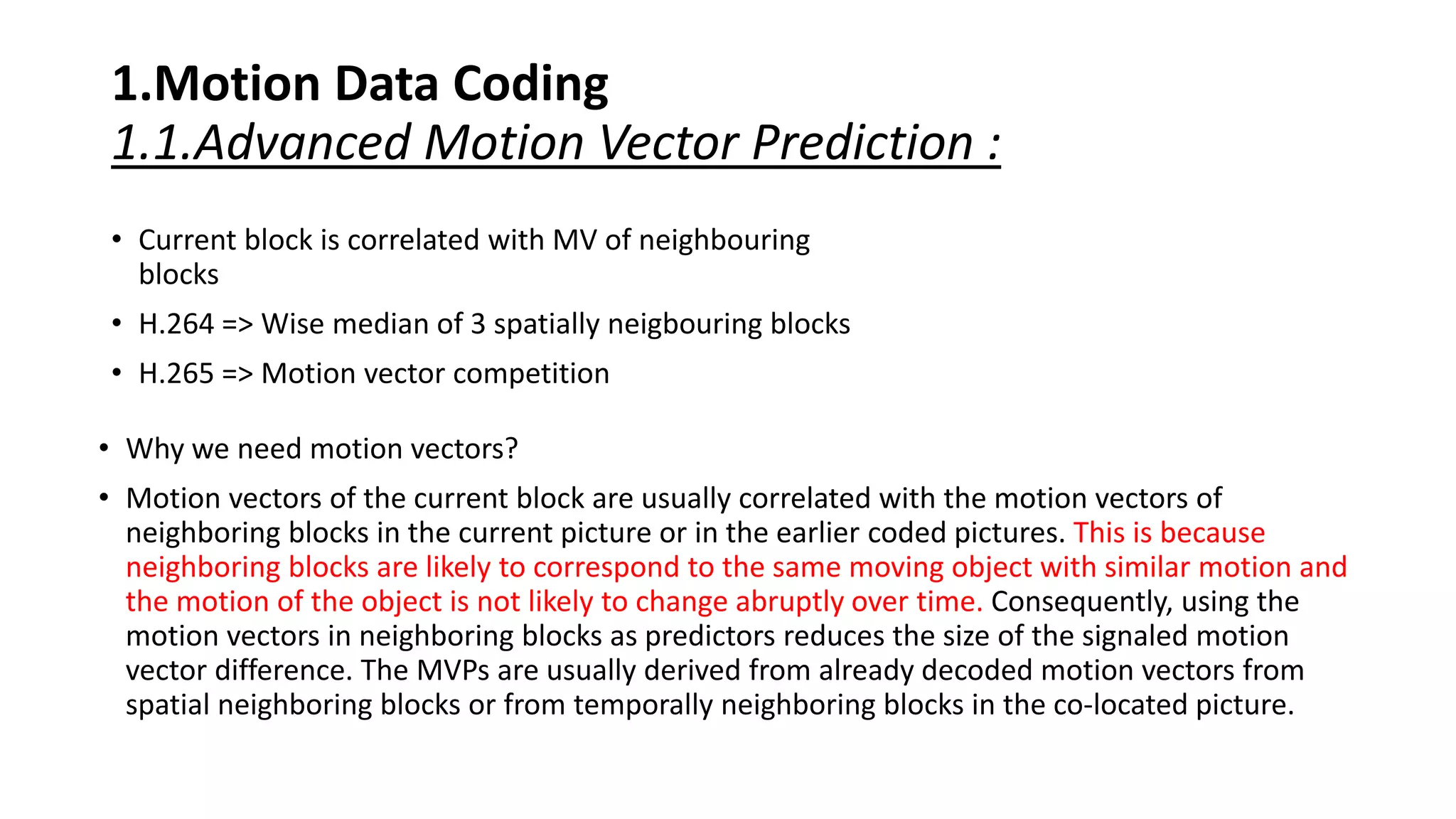 1.Motion Data Coding 1.1.Advanced Motion Vector Prediction : • Current block is correlated with MV of neighbouring blocks • H.264 => Wise median of 3 spatially neigbouring blocks • H.265 => Motion vector competition • Why we need motion vectors? • Motion vectors of the current block are usually correlated with the motion vectors of neighboring blocks in the current picture or in the earlier coded pictures. This is because neighboring blocks are likely to correspond to the same moving object with similar motion and the motion of the object is not likely to change abruptly over time. Consequently, using the motion vectors in neighboring blocks as predictors reduces the size of the signaled motion vector difference. The MVPs are usually derived from already decoded motion vectors from spatial neighboring blocks or from temporally neighboring blocks in the co-located picture. 